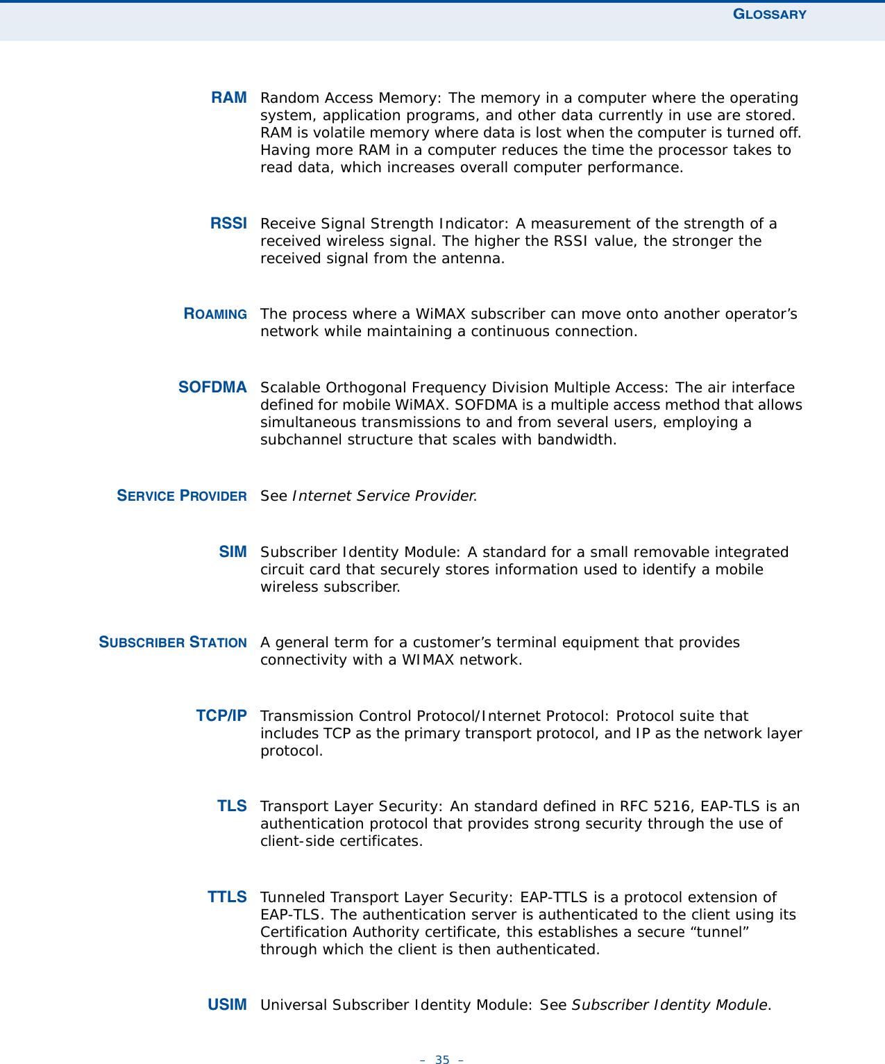 GLOSSARY–  35  –RAM Random Access Memory: The memory in a computer where the operating system, application programs, and other data currently in use are stored. RAM is volatile memory where data is lost when the computer is turned off. Having more RAM in a computer reduces the time the processor takes to read data, which increases overall computer performance.RSSI Receive Signal Strength Indicator: A measurement of the strength of a received wireless signal. The higher the RSSI value, the stronger the received signal from the antenna.ROAMING The process where a WiMAX subscriber can move onto another operator’s network while maintaining a continuous connection.SOFDMA Scalable Orthogonal Frequency Division Multiple Access: The air interface defined for mobile WiMAX. SOFDMA is a multiple access method that allows simultaneous transmissions to and from several users, employing a subchannel structure that scales with bandwidth.SERVICE PROVIDER See Internet Service Provider.SIM Subscriber Identity Module: A standard for a small removable integrated circuit card that securely stores information used to identify a mobile wireless subscriber.SUBSCRIBER STATION A general term for a customer’s terminal equipment that provides connectivity with a WIMAX network.TCP/IP Transmission Control Protocol/Internet Protocol: Protocol suite that includes TCP as the primary transport protocol, and IP as the network layer protocol.TLS Transport Layer Security: An standard defined in RFC 5216, EAP-TLS is an authentication protocol that provides strong security through the use of client-side certificates.TTLS Tunneled Transport Layer Security: EAP-TTLS is a protocol extension of EAP-TLS. The authentication server is authenticated to the client using its Certification Authority certificate, this establishes a secure “tunnel” through which the client is then authenticated. USIM Universal Subscriber Identity Module: See Subscriber Identity Module.