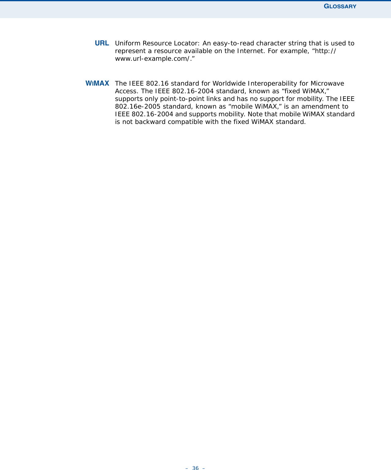 GLOSSARY–  36  –URL Uniform Resource Locator: An easy-to-read character string that is used to represent a resource available on the Internet. For example, “http://www.url-example.com/.”WIMAX The IEEE 802.16 standard for Worldwide Interoperability for Microwave Access. The IEEE 802.16-2004 standard, known as “fixed WiMAX,” supports only point-to-point links and has no support for mobility. The IEEE 802.16e-2005 standard, known as “mobile WiMAX,” is an amendment to IEEE 802.16-2004 and supports mobility. Note that mobile WiMAX standard is not backward compatible with the fixed WiMAX standard. 