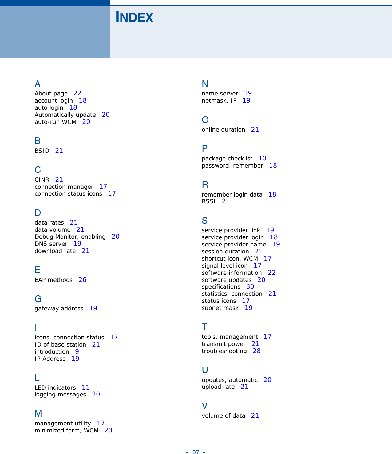 –  37  –INDEXAAbout page   22account login   18auto login   18Automatically update   20auto-run WCM   20BBSID   21CCINR   21connection manager   17connection status icons   17Ddata rates   21data volume   21Debug Monitor, enabling   20DNS server   19download rate   21EEAP methods   26Ggateway address   19Iicons, connection status   17ID of base station   21introduction   9IP Address   19LLED indicators   11logging messages   20Mmanagement utility   17minimized form, WCM   20Nname server   19netmask, IP   19Oonline duration   21Ppackage checklist   10password, remember   18Rremember login data   18RSSI   21Sservice provider link   19service provider login   18service provider name   19session duration   21shortcut icon, WCM   17signal level icon   17software information   22software updates   20specifications   30statistics, connection   21status icons   17subnet mask   19Ttools, management   17transmit power   21troubleshooting   28Uupdates, automatic   20upload rate   21Vvolume of data   21