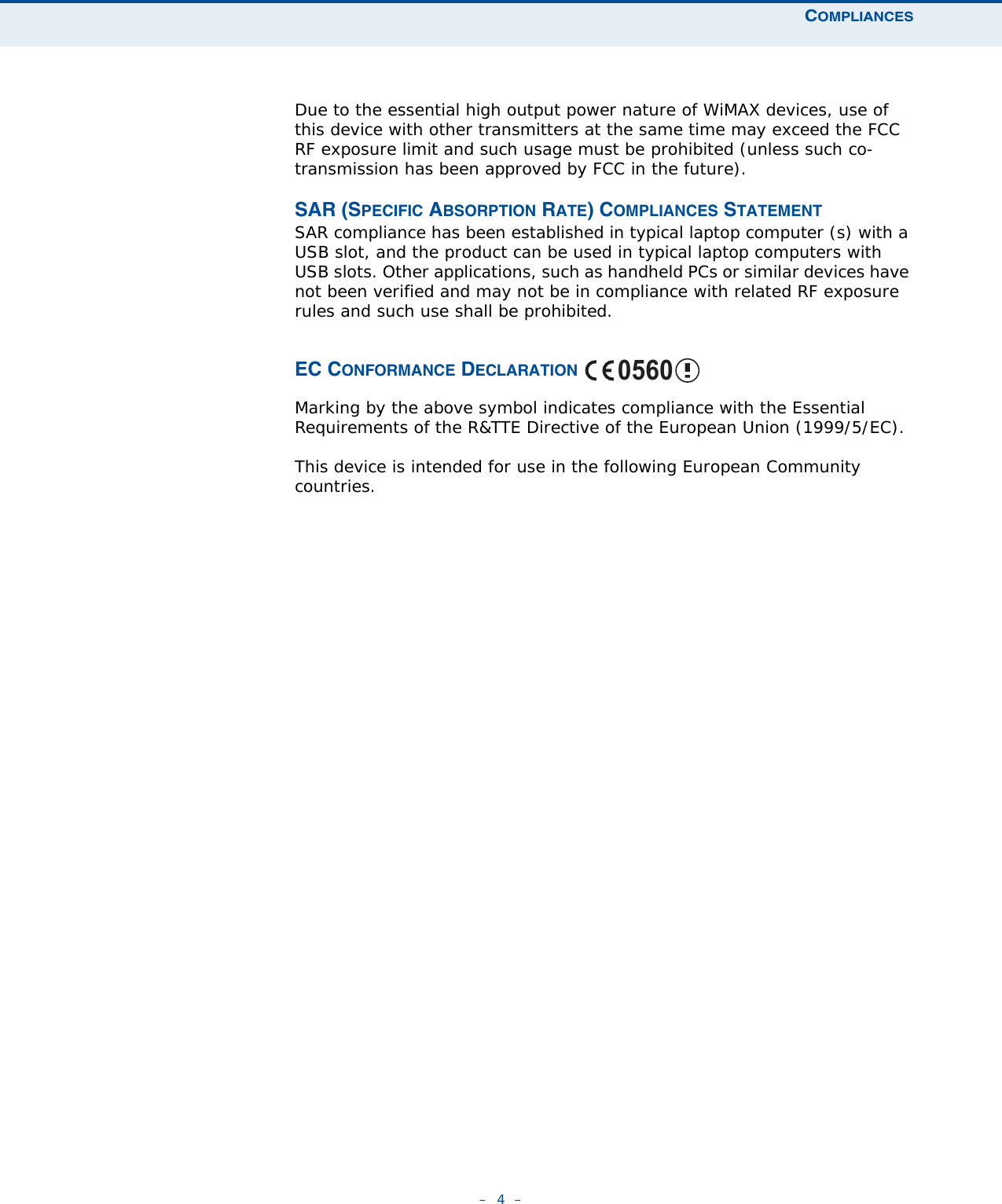 COMPLIANCES–  4  –Due to the essential high output power nature of WiMAX devices, use of this device with other transmitters at the same time may exceed the FCC RF exposure limit and such usage must be prohibited (unless such co-transmission has been approved by FCC in the future).SAR (SPECIFIC ABSORPTION RATE) COMPLIANCES STATEMENTSAR compliance has been established in typical laptop computer (s) with a USB slot, and the product can be used in typical laptop computers with USB slots. Other applications, such as handheld PCs or similar devices have not been verified and may not be in compliance with related RF exposure rules and such use shall be prohibited. EC CONFORMANCE DECLARATION Marking by the above symbol indicates compliance with the Essential Requirements of the R&amp;TTE Directive of the European Union (1999/5/EC). This device is intended for use in the following European Community countries. 0560