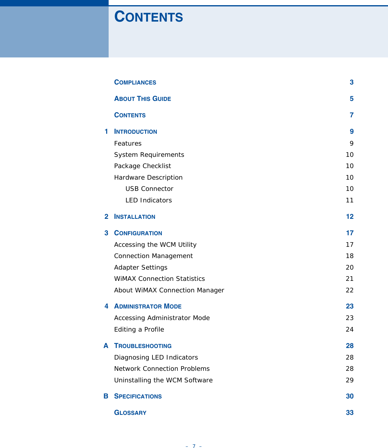 –  7  –CONTENTSCOMPLIANCES 3ABOUT THIS GUIDE 5CONTENTS 71INTRODUCTION 9Features  9System Requirements  10Package Checklist  10Hardware Description  10USB Connector  10LED Indicators  112INSTALLATION 123CONFIGURATION 17Accessing the WCM Utility  17Connection Management  18Adapter Settings  20WiMAX Connection Statistics  21About WiMAX Connection Manager  224ADMINISTRATOR MODE 23Accessing Administrator Mode  23Editing a Profile  24ATROUBLESHOOTING 28Diagnosing LED Indicators  28Network Connection Problems  28Uninstalling the WCM Software  29BSPECIFICATIONS 30GLOSSARY 33