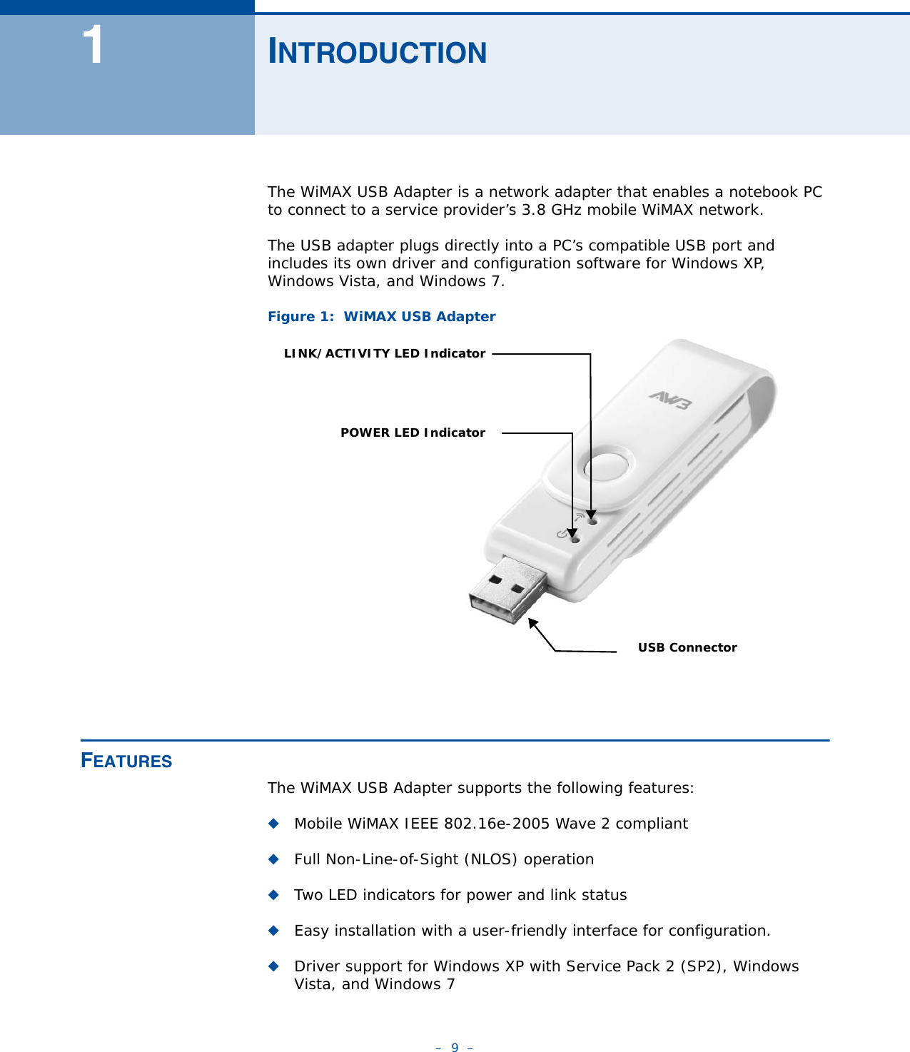 –  9  –1INTRODUCTIONThe WiMAX USB Adapter is a network adapter that enables a notebook PC to connect to a service provider’s 3.8 GHz mobile WiMAX network.The USB adapter plugs directly into a PC’s compatible USB port and includes its own driver and configuration software for Windows XP,  Windows Vista, and Windows 7.Figure 1:  WiMAX USB AdapterFEATURESThe WiMAX USB Adapter supports the following features:◆Mobile WiMAX IEEE 802.16e-2005 Wave 2 compliant◆Full Non-Line-of-Sight (NLOS) operation◆Two LED indicators for power and link status◆Easy installation with a user-friendly interface for configuration.◆Driver support for Windows XP with Service Pack 2 (SP2), Windows Vista, and Windows 7LINK/ACTIVITY LED IndicatorPOWER LED IndicatorUSB Connector