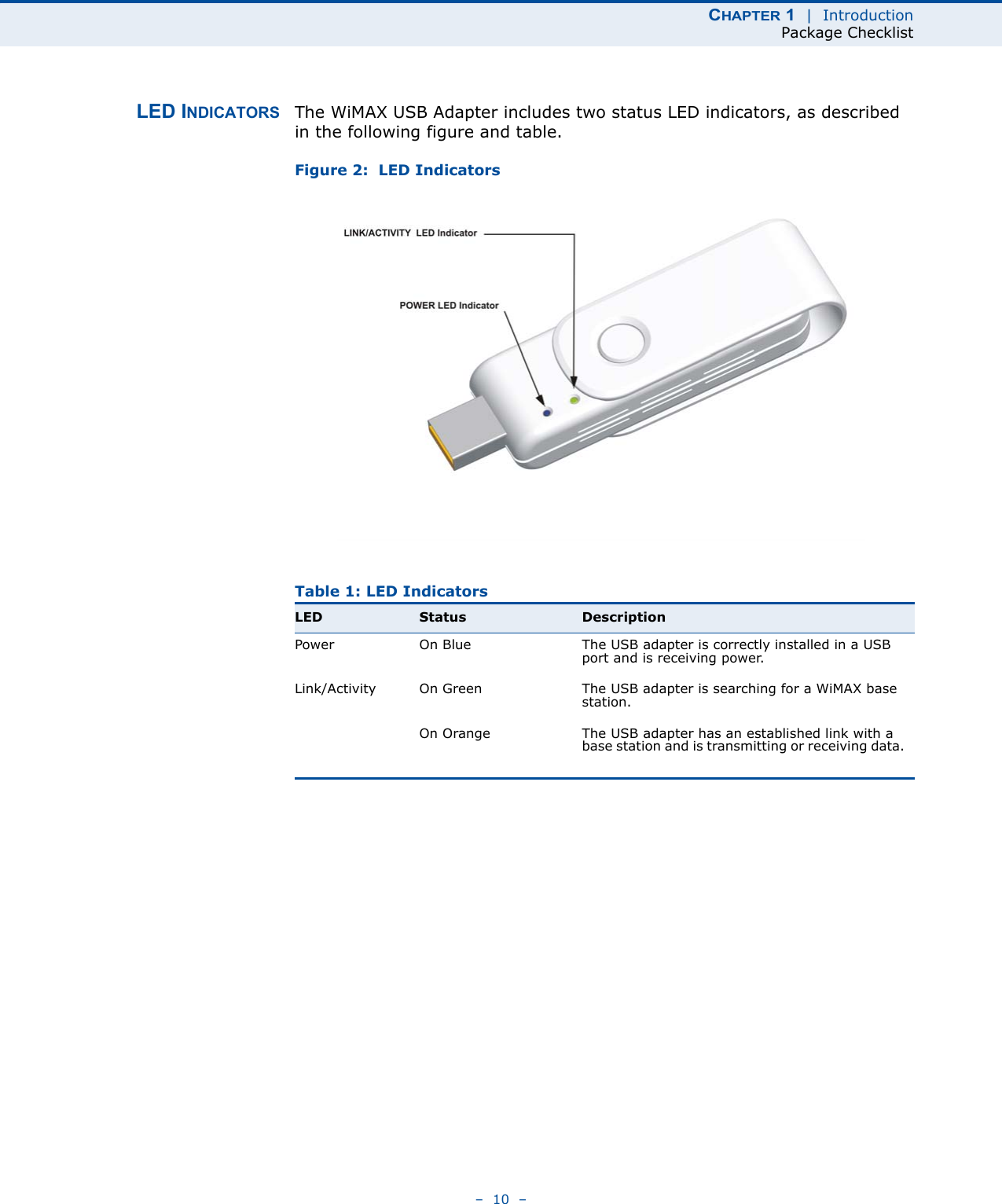 CHAPTER 1  |  IntroductionPackage Checklist–  10  –LED INDICATORS The WiMAX USB Adapter includes two status LED indicators, as described in the following figure and table.Figure 2:  LED IndicatorsTable 1: LED IndicatorsLED Status DescriptionPower On Blue The USB adapter is correctly installed in a USB port and is receiving power.Link/Activity On Green The USB adapter is searching for a WiMAX base station.On Orange The USB adapter has an established link with a base station and is transmitting or receiving data.