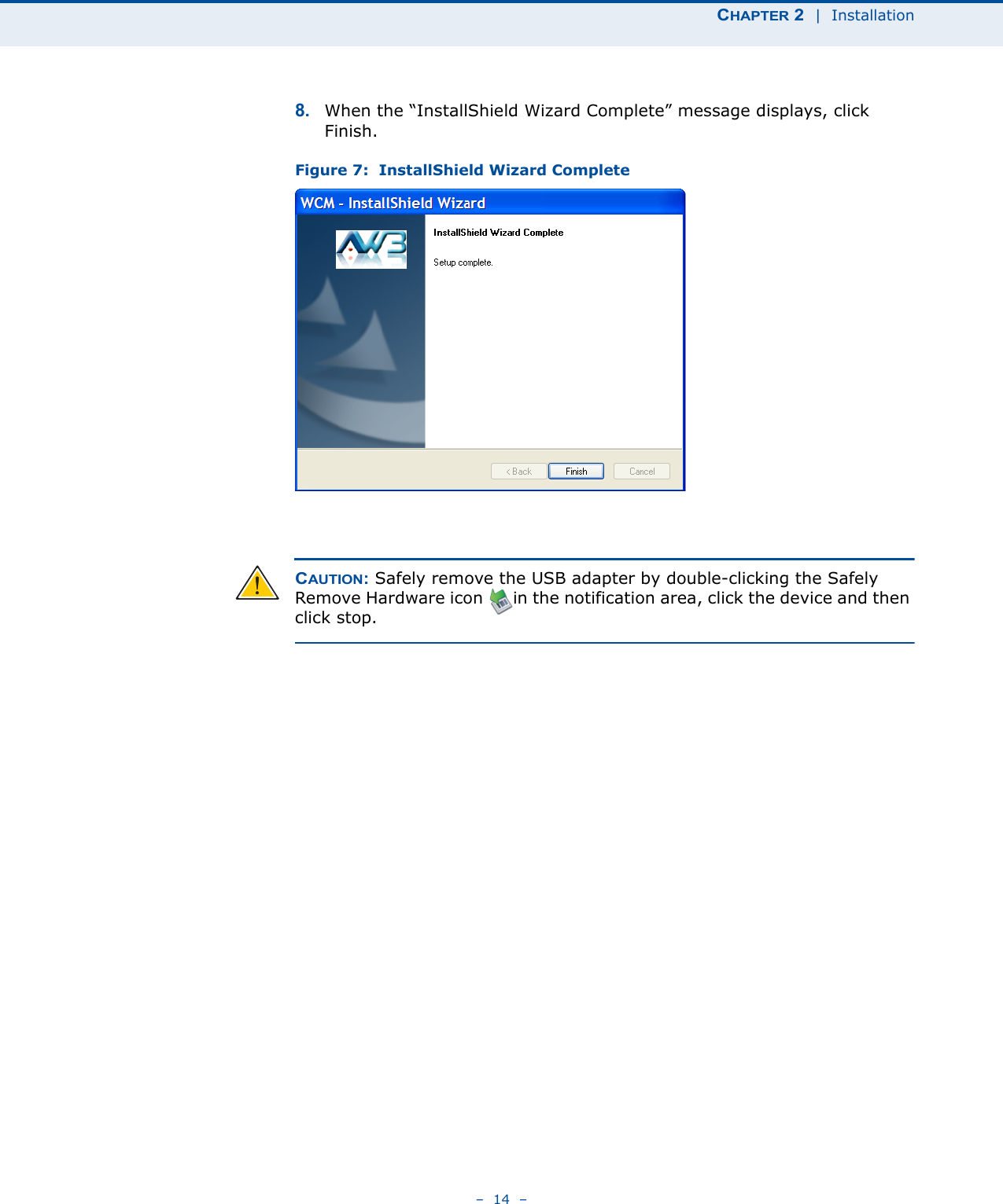 CHAPTER 2  |  Installation–  14  –8. When the “InstallShield Wizard Complete” message displays, click Finish.Figure 7:  InstallShield Wizard CompleteCAUTION: Safely remove the USB adapter by double-clicking the Safely Remove Hardware icon      in the notification area, click the device and then click stop.