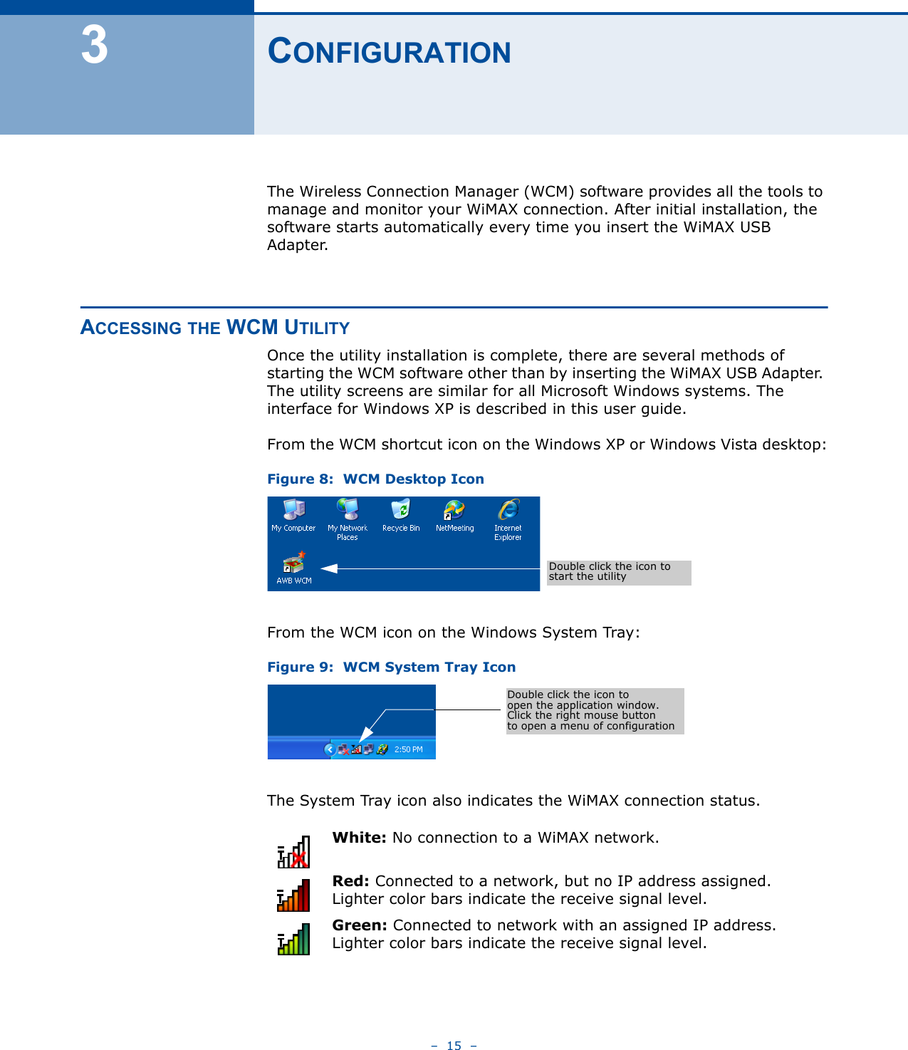 –  15  –3CONFIGURATIONThe Wireless Connection Manager (WCM) software provides all the tools to manage and monitor your WiMAX connection. After initial installation, the software starts automatically every time you insert the WiMAX USB Adapter.ACCESSING THE WCM UTILITYOnce the utility installation is complete, there are several methods of starting the WCM software other than by inserting the WiMAX USB Adapter. The utility screens are similar for all Microsoft Windows systems. The interface for Windows XP is described in this user guide. From the WCM shortcut icon on the Windows XP or Windows Vista desktop:Figure 8:  WCM Desktop IconFrom the WCM icon on the Windows System Tray:Figure 9:  WCM System Tray IconThe System Tray icon also indicates the WiMAX connection status.White: No connection to a WiMAX network.Red: Connected to a network, but no IP address assigned. Lighter color bars indicate the receive signal level.Green: Connected to network with an assigned IP address. Lighter color bars indicate the receive signal level.Double click the icon to start the utilityDouble click the icon to open the application window.Click the right mouse buttonto open a menu of configuration