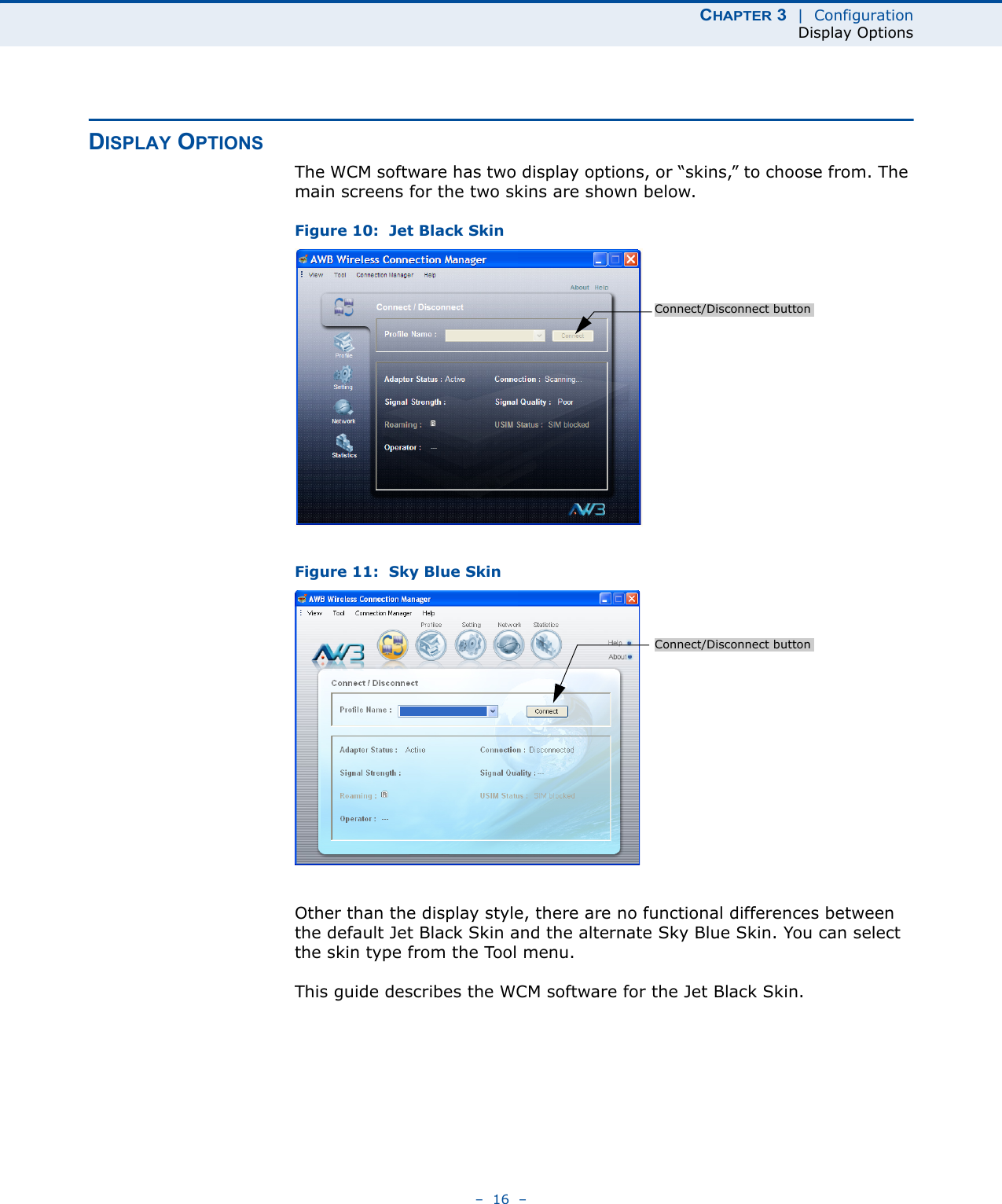 CHAPTER 3  |  ConfigurationDisplay Options–  16  –DISPLAY OPTIONSThe WCM software has two display options, or “skins,” to choose from. The main screens for the two skins are shown below.Figure 10:  Jet Black SkinFigure 11:  Sky Blue SkinOther than the display style, there are no functional differences between the default Jet Black Skin and the alternate Sky Blue Skin. You can select the skin type from the Tool menu.This guide describes the WCM software for the Jet Black Skin.Connect/Disconnect buttonConnect/Disconnect button