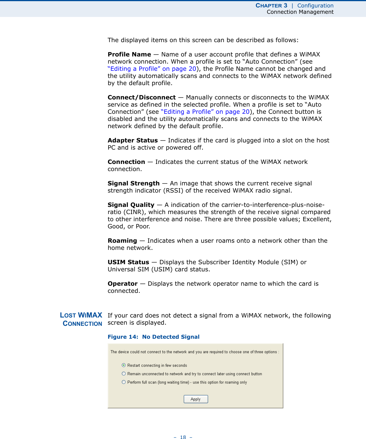 CHAPTER 3  |  ConfigurationConnection Management–  18  –The displayed items on this screen can be described as follows:Profile Name — Name of a user account profile that defines a WiMAX network connection. When a profile is set to “Auto Connection” (see “Editing a Profile” on page 20), the Profile Name cannot be changed and the utility automatically scans and connects to the WiMAX network defined by the default profile.Connect/Disconnect — Manually connects or disconnects to the WiMAX service as defined in the selected profile. When a profile is set to “Auto Connection” (see “Editing a Profile” on page 20), the Connect button is disabled and the utility automatically scans and connects to the WiMAX network defined by the default profile. Adapter Status — Indicates if the card is plugged into a slot on the host PC and is active or powered off. Connection — Indicates the current status of the WiMAX network connection.Signal Strength — An image that shows the current receive signal strength indicator (RSSI) of the received WiMAX radio signal.Signal Quality — A indication of the carrier-to-interference-plus-noise-ratio (CINR), which measures the strength of the receive signal compared to other interference and noise. There are three possible values; Excellent, Good, or Poor.Roaming — Indicates when a user roams onto a network other than the home network. USIM Status — Displays the Subscriber Identity Module (SIM) or Universal SIM (USIM) card status.Operator — Displays the network operator name to which the card is connected.LOST WIMAXCONNECTIONIf your card does not detect a signal from a WiMAX network, the following screen is displayed. Figure 14:  No Detected Signal