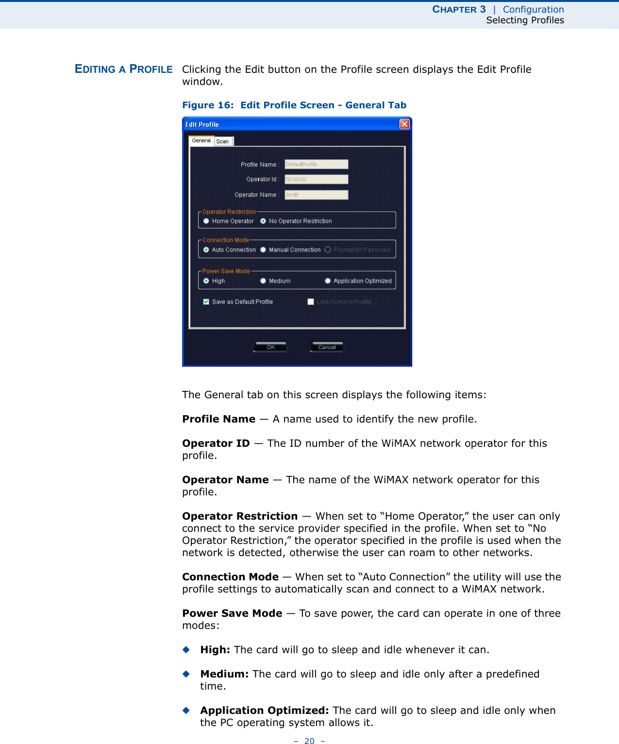 CHAPTER 3  |  ConfigurationSelecting Profiles–  20  –EDITING A PROFILE Clicking the Edit button on the Profile screen displays the Edit Profile window. Figure 16:  Edit Profile Screen - General TabThe General tab on this screen displays the following items:Profile Name — A name used to identify the new profile.Operator ID — The ID number of the WiMAX network operator for this profile.Operator Name — The name of the WiMAX network operator for this profile.Operator Restriction — When set to “Home Operator,” the user can only connect to the service provider specified in the profile. When set to “No Operator Restriction,” the operator specified in the profile is used when the network is detected, otherwise the user can roam to other networks.Connection Mode — When set to “Auto Connection” the utility will use the profile settings to automatically scan and connect to a WiMAX network.Power Save Mode — To save power, the card can operate in one of three modes:◆High: The card will go to sleep and idle whenever it can.◆Medium: The card will go to sleep and idle only after a predefined time.◆Application Optimized: The card will go to sleep and idle only when the PC operating system allows it.