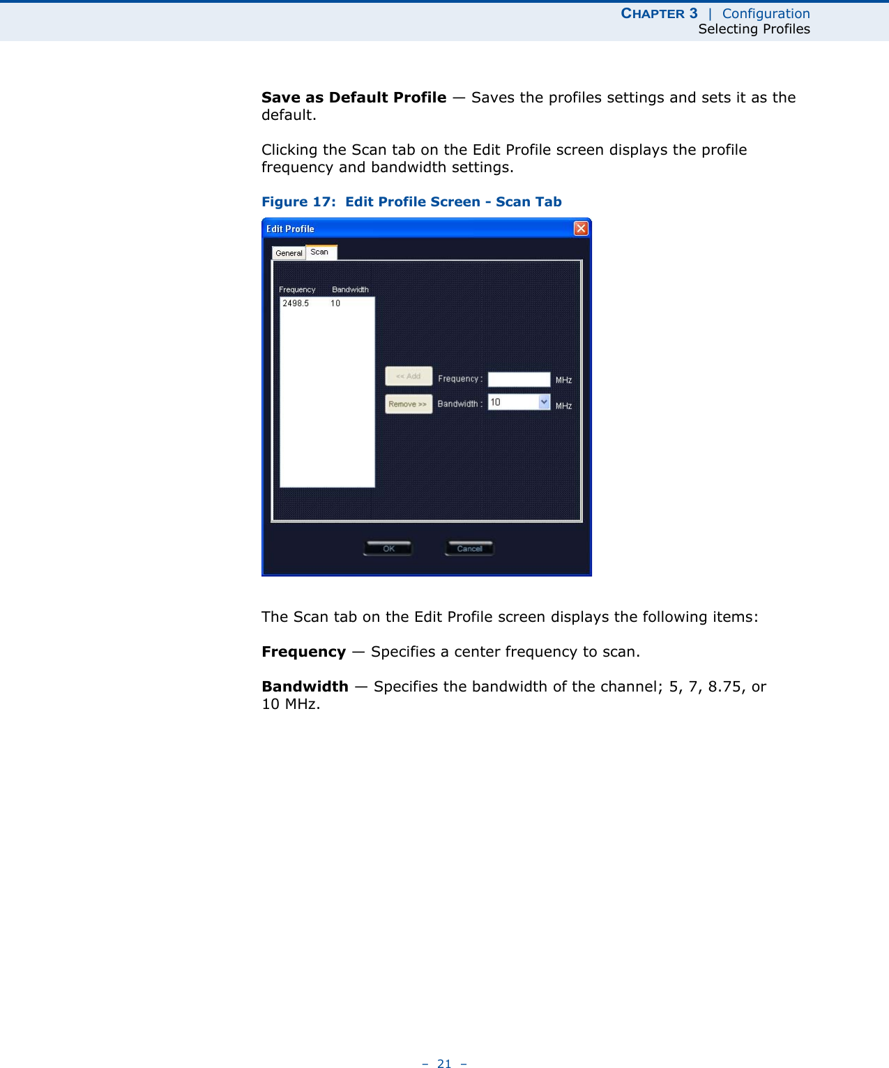 CHAPTER 3  |  ConfigurationSelecting Profiles–  21  –Save as Default Profile — Saves the profiles settings and sets it as the default.Clicking the Scan tab on the Edit Profile screen displays the profile frequency and bandwidth settings. Figure 17:  Edit Profile Screen - Scan TabThe Scan tab on the Edit Profile screen displays the following items:Frequency — Specifies a center frequency to scan.Bandwidth — Specifies the bandwidth of the channel; 5, 7, 8.75, or 10 MHz.