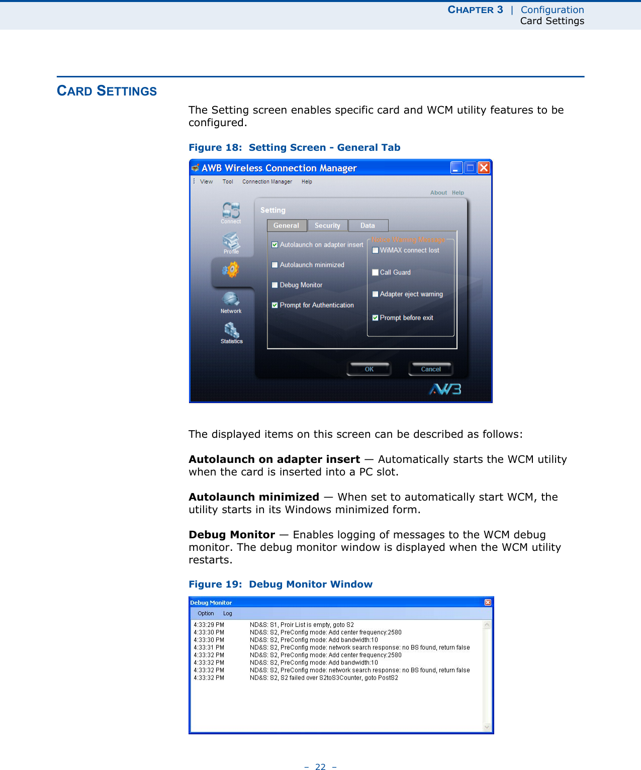 CHAPTER 3  |  ConfigurationCard Settings–  22  –CARD SETTINGSThe Setting screen enables specific card and WCM utility features to be configured.Figure 18:  Setting Screen - General TabThe displayed items on this screen can be described as follows:Autolaunch on adapter insert — Automatically starts the WCM utility when the card is inserted into a PC slot.Autolaunch minimized — When set to automatically start WCM, the utility starts in its Windows minimized form.Debug Monitor — Enables logging of messages to the WCM debug monitor. The debug monitor window is displayed when the WCM utility restarts.Figure 19:  Debug Monitor Window