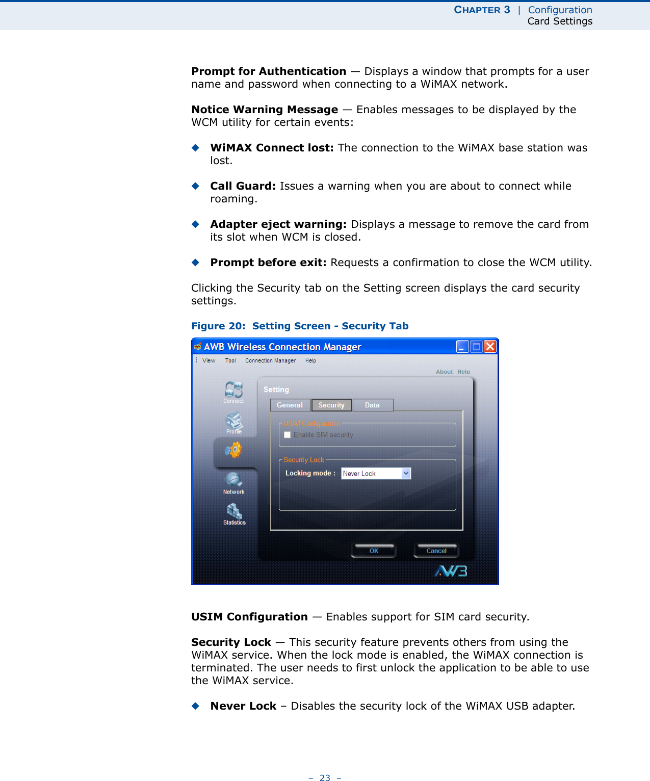 CHAPTER 3  |  ConfigurationCard Settings–  23  –Prompt for Authentication — Displays a window that prompts for a user name and password when connecting to a WiMAX network.Notice Warning Message — Enables messages to be displayed by the WCM utility for certain events:◆WiMAX Connect lost: The connection to the WiMAX base station was lost.◆Call Guard: Issues a warning when you are about to connect while roaming.◆Adapter eject warning: Displays a message to remove the card from its slot when WCM is closed.◆Prompt before exit: Requests a confirmation to close the WCM utility.Clicking the Security tab on the Setting screen displays the card security settings. Figure 20:  Setting Screen - Security TabUSIM Configuration — Enables support for SIM card security.Security Lock — This security feature prevents others from using the WiMAX service. When the lock mode is enabled, the WiMAX connection is terminated. The user needs to first unlock the application to be able to use the WiMAX service.◆Never Lock – Disables the security lock of the WiMAX USB adapter.