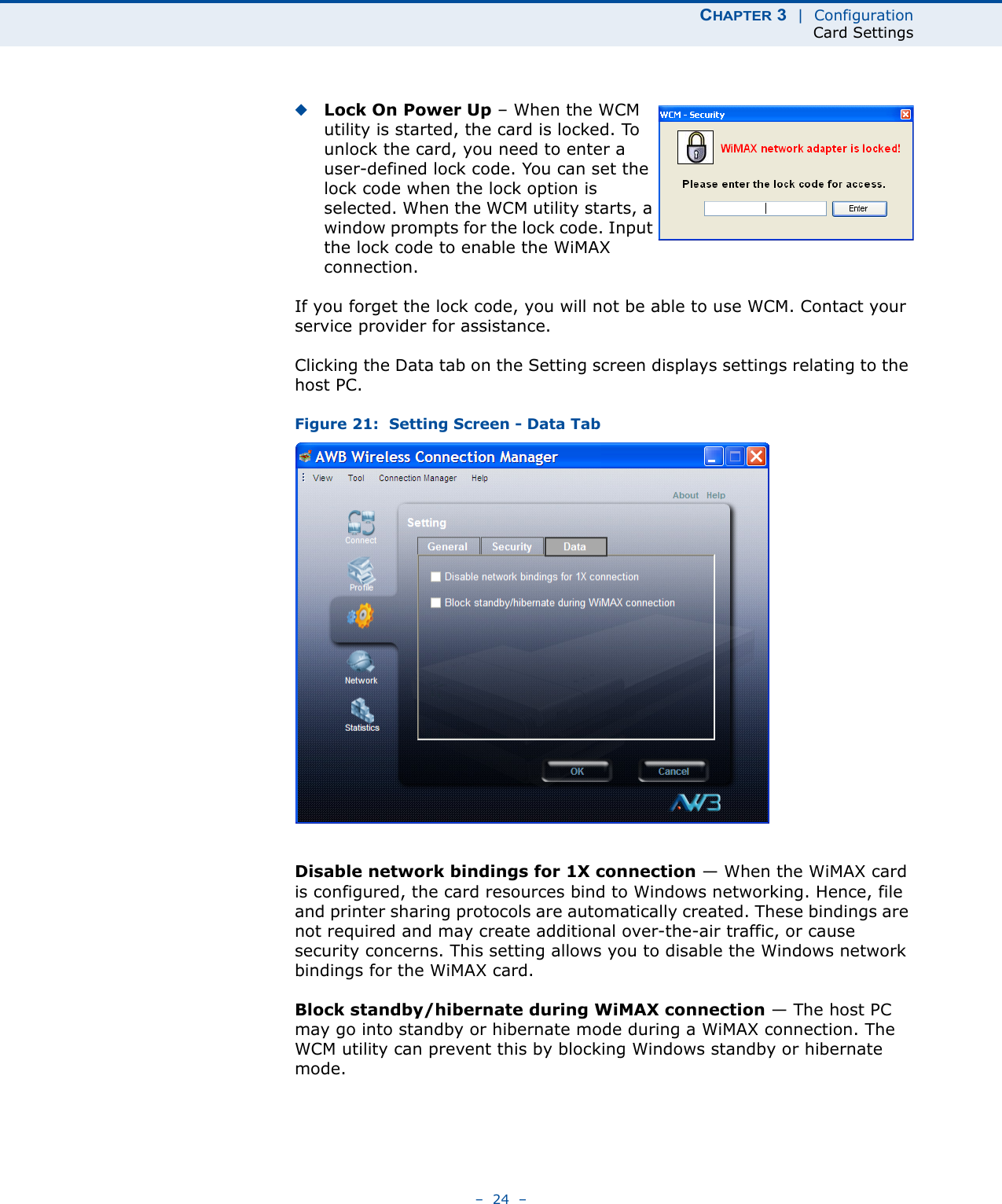 CHAPTER 3  |  ConfigurationCard Settings–  24  –◆Lock On Power Up – When the WCM utility is started, the card is locked. To unlock the card, you need to enter a user-defined lock code. You can set the lock code when the lock option is selected. When the WCM utility starts, a window prompts for the lock code. Input the lock code to enable the WiMAX connection.If you forget the lock code, you will not be able to use WCM. Contact your service provider for assistance.Clicking the Data tab on the Setting screen displays settings relating to the host PC.Figure 21:  Setting Screen - Data TabDisable network bindings for 1X connection — When the WiMAX card is configured, the card resources bind to Windows networking. Hence, file and printer sharing protocols are automatically created. These bindings are not required and may create additional over-the-air traffic, or cause security concerns. This setting allows you to disable the Windows network bindings for the WiMAX card.Block standby/hibernate during WiMAX connection — The host PC may go into standby or hibernate mode during a WiMAX connection. The WCM utility can prevent this by blocking Windows standby or hibernate mode.