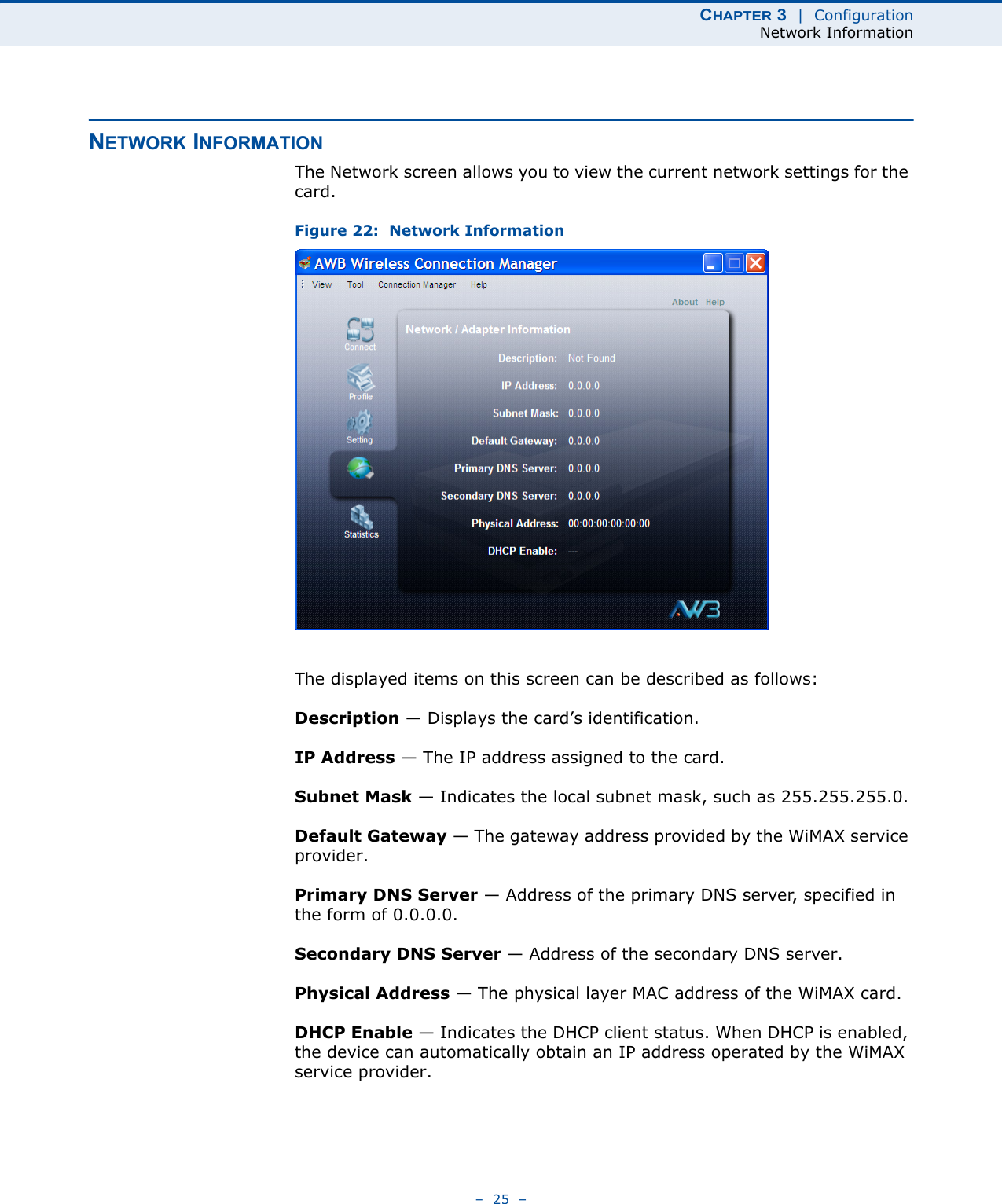 CHAPTER 3  |  ConfigurationNetwork Information–  25  –NETWORK INFORMATIONThe Network screen allows you to view the current network settings for the card. Figure 22:  Network InformationThe displayed items on this screen can be described as follows:Description — Displays the card’s identification.IP Address — The IP address assigned to the card.Subnet Mask — Indicates the local subnet mask, such as 255.255.255.0.Default Gateway — The gateway address provided by the WiMAX service provider.Primary DNS Server — Address of the primary DNS server, specified in the form of 0.0.0.0.Secondary DNS Server — Address of the secondary DNS server.Physical Address — The physical layer MAC address of the WiMAX card.DHCP Enable — Indicates the DHCP client status. When DHCP is enabled, the device can automatically obtain an IP address operated by the WiMAX service provider.