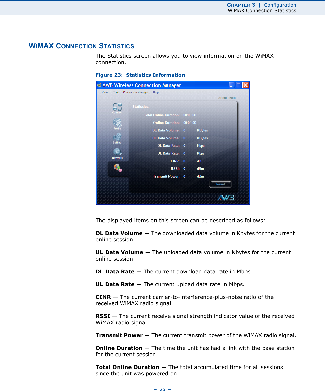 CHAPTER 3  |  ConfigurationWiMAX Connection Statistics–  26  –WIMAX CONNECTION STATISTICSThe Statistics screen allows you to view information on the WiMAX connection. Figure 23:  Statistics InformationThe displayed items on this screen can be described as follows:DL Data Volume — The downloaded data volume in Kbytes for the current online session.UL Data Volume — The uploaded data volume in Kbytes for the current online session.DL Data Rate — The current download data rate in Mbps.UL Data Rate — The current upload data rate in Mbps.CINR — The current carrier-to-interference-plus-noise ratio of the received WiMAX radio signal.RSSI — The current receive signal strength indicator value of the received WiMAX radio signal.Transmit Power — The current transmit power of the WiMAX radio signal.Online Duration — The time the unit has had a link with the base station for the current session.Total Online Duration — The total accumulated time for all sessions since the unit was powered on.