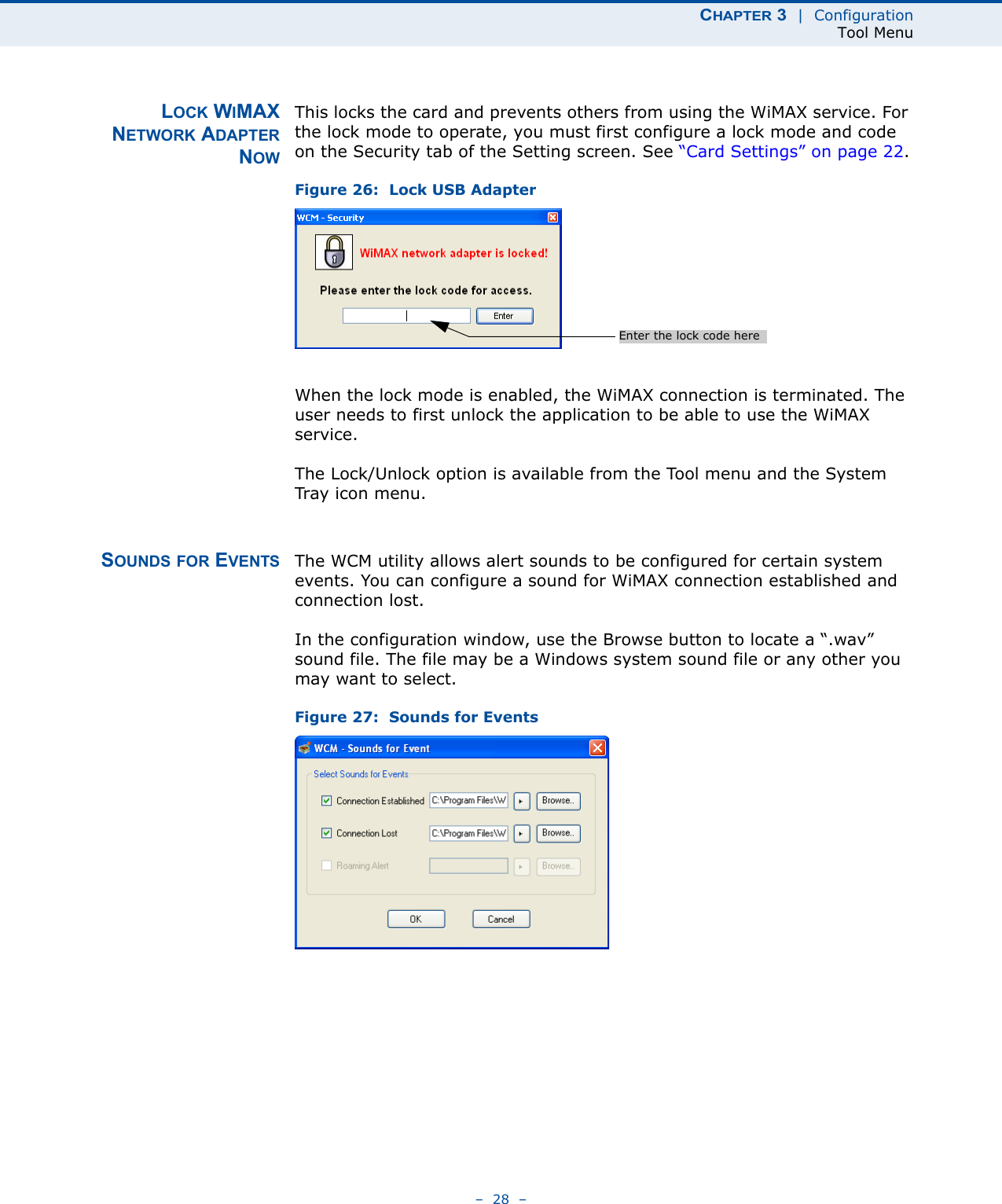 CHAPTER 3  |  ConfigurationTool Menu–  28  –LOCK WIMAXNETWORK ADAPTERNOWThis locks the card and prevents others from using the WiMAX service. For the lock mode to operate, you must first configure a lock mode and code on the Security tab of the Setting screen. See “Card Settings” on page 22.Figure 26:  Lock USB AdapterWhen the lock mode is enabled, the WiMAX connection is terminated. The user needs to first unlock the application to be able to use the WiMAX service.The Lock/Unlock option is available from the Tool menu and the System Tray  icon  menu.SOUNDS FOR EVENTS The WCM utility allows alert sounds to be configured for certain system events. You can configure a sound for WiMAX connection established and connection lost.In the configuration window, use the Browse button to locate a “.wav” sound file. The file may be a Windows system sound file or any other you may want to select.Figure 27:  Sounds for EventsEnter the lock code here