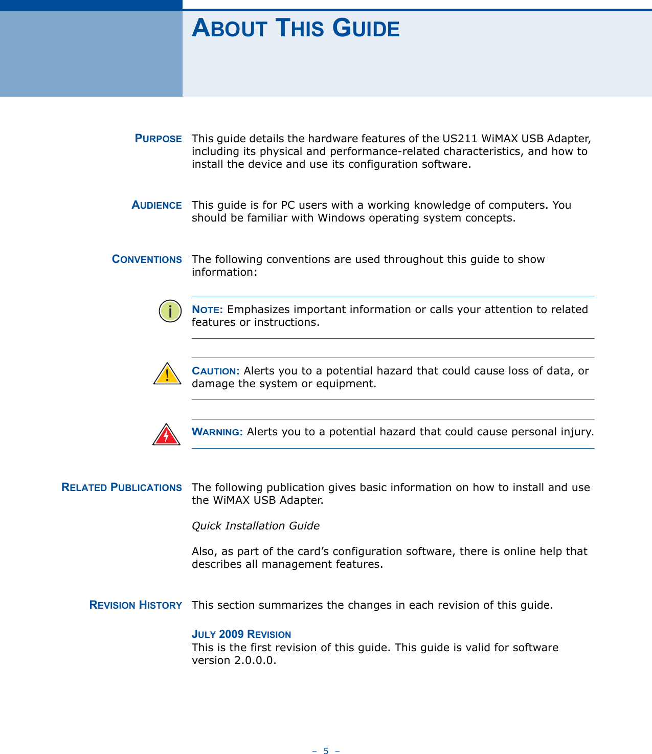 –  5  –ABOUT THIS GUIDEPURPOSE This guide details the hardware features of the US211 WiMAX USB Adapter, including its physical and performance-related characteristics, and how to install the device and use its configuration software.AUDIENCE This guide is for PC users with a working knowledge of computers. You should be familiar with Windows operating system concepts.CONVENTIONS The following conventions are used throughout this guide to show information:NOTE: Emphasizes important information or calls your attention to related features or instructions.CAUTION: Alerts you to a potential hazard that could cause loss of data, or damage the system or equipment.WARNING: Alerts you to a potential hazard that could cause personal injury.RELATED PUBLICATIONS The following publication gives basic information on how to install and use the WiMAX USB Adapter.Quick Installation GuideAlso, as part of the card’s configuration software, there is online help that describes all management features.REVISION HISTORY This section summarizes the changes in each revision of this guide.JULY 2009 REVISIONThis is the first revision of this guide. This guide is valid for software version 2.0.0.0.