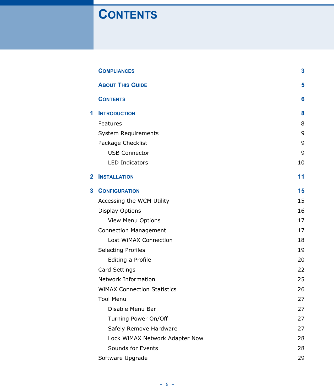 –  6  –CONTENTSCOMPLIANCES 3ABOUT THIS GUIDE 5CONTENTS 61INTRODUCTION 8Features  8System Requirements  9Package Checklist  9USB Connector  9LED Indicators  102INSTALLATION 113CONFIGURATION 15Accessing the WCM Utility  15Display Options  16View Menu Options  17Connection Management  17Lost WiMAX Connection  18Selecting Profiles  19Editing a Profile  20Card Settings  22Network Information  25WiMAX Connection Statistics  26Tool Menu  27Disable Menu Bar  27Turning Power On/Off  27Safely Remove Hardware  27Lock WiMAX Network Adapter Now  28Sounds for Events  28Software Upgrade  29