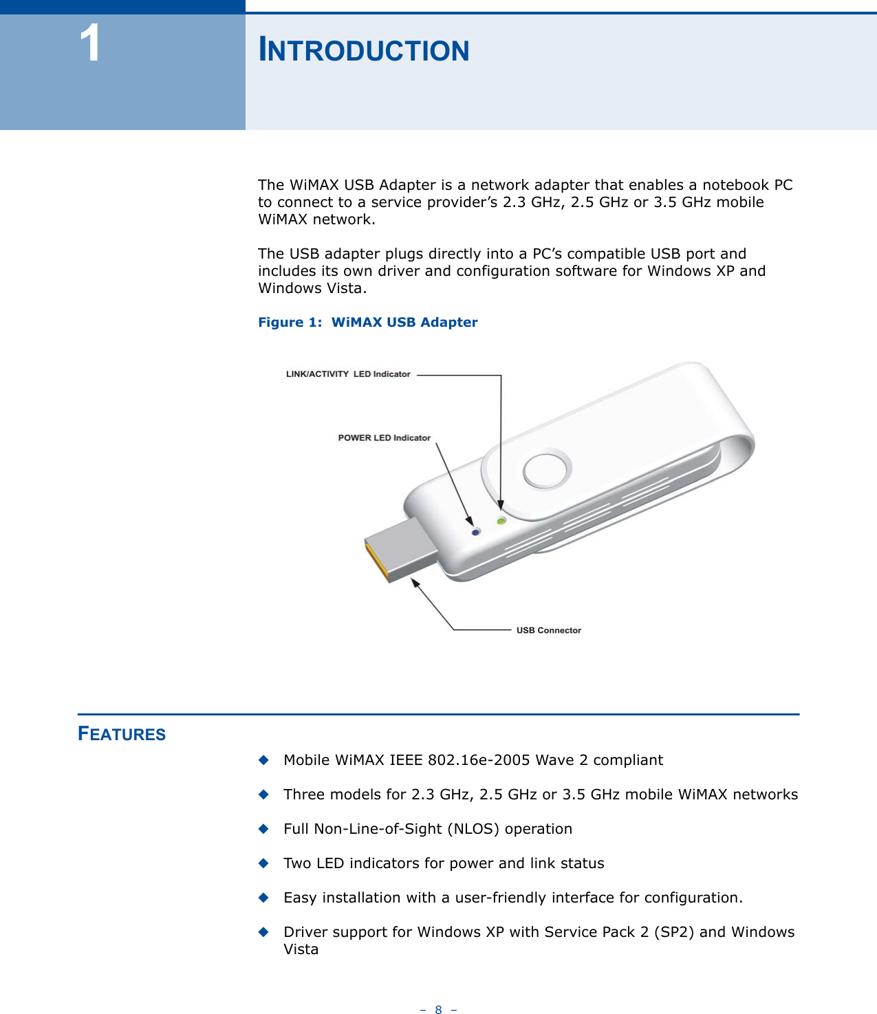 –  8  –1INTRODUCTIONThe WiMAX USB Adapter is a network adapter that enables a notebook PC to connect to a service provider’s 2.3 GHz, 2.5 GHz or 3.5 GHz mobile WiMAX network.The USB adapter plugs directly into a PC’s compatible USB port and includes its own driver and configuration software for Windows XP and Windows Vista.Figure 1:  WiMAX USB AdapterFEATURES◆Mobile WiMAX IEEE 802.16e-2005 Wave 2 compliant◆Three models for 2.3 GHz, 2.5 GHz or 3.5 GHz mobile WiMAX networks◆Full Non-Line-of-Sight (NLOS) operation◆Two LED indicators for power and link status◆Easy installation with a user-friendly interface for configuration.◆Driver support for Windows XP with Service Pack 2 (SP2) and Windows Vista