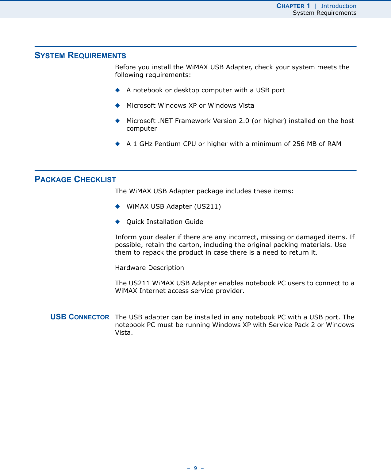 CHAPTER 1  |  IntroductionSystem Requirements–  9  –SYSTEM REQUIREMENTSBefore you install the WiMAX USB Adapter, check your system meets the following requirements:◆A notebook or desktop computer with a USB port◆Microsoft Windows XP or Windows Vista◆Microsoft .NET Framework Version 2.0 (or higher) installed on the host computer◆A 1 GHz Pentium CPU or higher with a minimum of 256 MB of RAMPACKAGE CHECKLISTThe WiMAX USB Adapter package includes these items:◆WiMAX USB Adapter (US211)◆Quick Installation GuideInform your dealer if there are any incorrect, missing or damaged items. If possible, retain the carton, including the original packing materials. Use them to repack the product in case there is a need to return it.Hardware DescriptionThe US211 WiMAX USB Adapter enables notebook PC users to connect to a WiMAX Internet access service provider. USB CONNECTOR The USB adapter can be installed in any notebook PC with a USB port. The notebook PC must be running Windows XP with Service Pack 2 or Windows Vista.