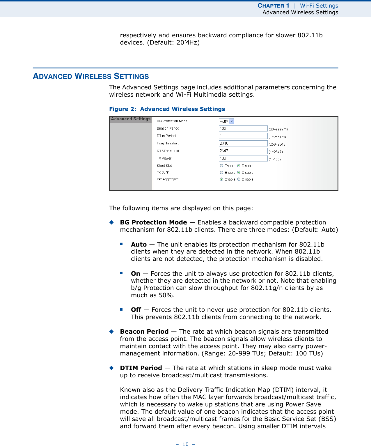 CHAPTER 1  |  Wi-Fi SettingsAdvanced Wireless Settings–  10  –respectively and ensures backward compliance for slower 802.11b devices. (Default: 20MHz)ADVANCED WIRELESS SETTINGSThe Advanced Settings page includes additional parameters concerning the wireless network and Wi-Fi Multimedia settings.Figure 2:  Advanced Wireless SettingsThe following items are displayed on this page:◆BG Protection Mode — Enables a backward compatible protection mechanism for 802.11b clients. There are three modes: (Default: Auto)■Auto — The unit enables its protection mechanism for 802.11b clients when they are detected in the network. When 802.11b clients are not detected, the protection mechanism is disabled.■On — Forces the unit to always use protection for 802.11b clients, whether they are detected in the network or not. Note that enabling b/g Protection can slow throughput for 802.11g/n clients by as much as 50%.■Off — Forces the unit to never use protection for 802.11b clients. This prevents 802.11b clients from connecting to the network.◆Beacon Period — The rate at which beacon signals are transmitted from the access point. The beacon signals allow wireless clients to maintain contact with the access point. They may also carry power-management information. (Range: 20-999 TUs; Default: 100 TUs)◆DTIM Period — The rate at which stations in sleep mode must wake up to receive broadcast/multicast transmissions. Known also as the Delivery Traffic Indication Map (DTIM) interval, it indicates how often the MAC layer forwards broadcast/multicast traffic, which is necessary to wake up stations that are using Power Save mode. The default value of one beacon indicates that the access point will save all broadcast/multicast frames for the Basic Service Set (BSS) and forward them after every beacon. Using smaller DTIM intervals 