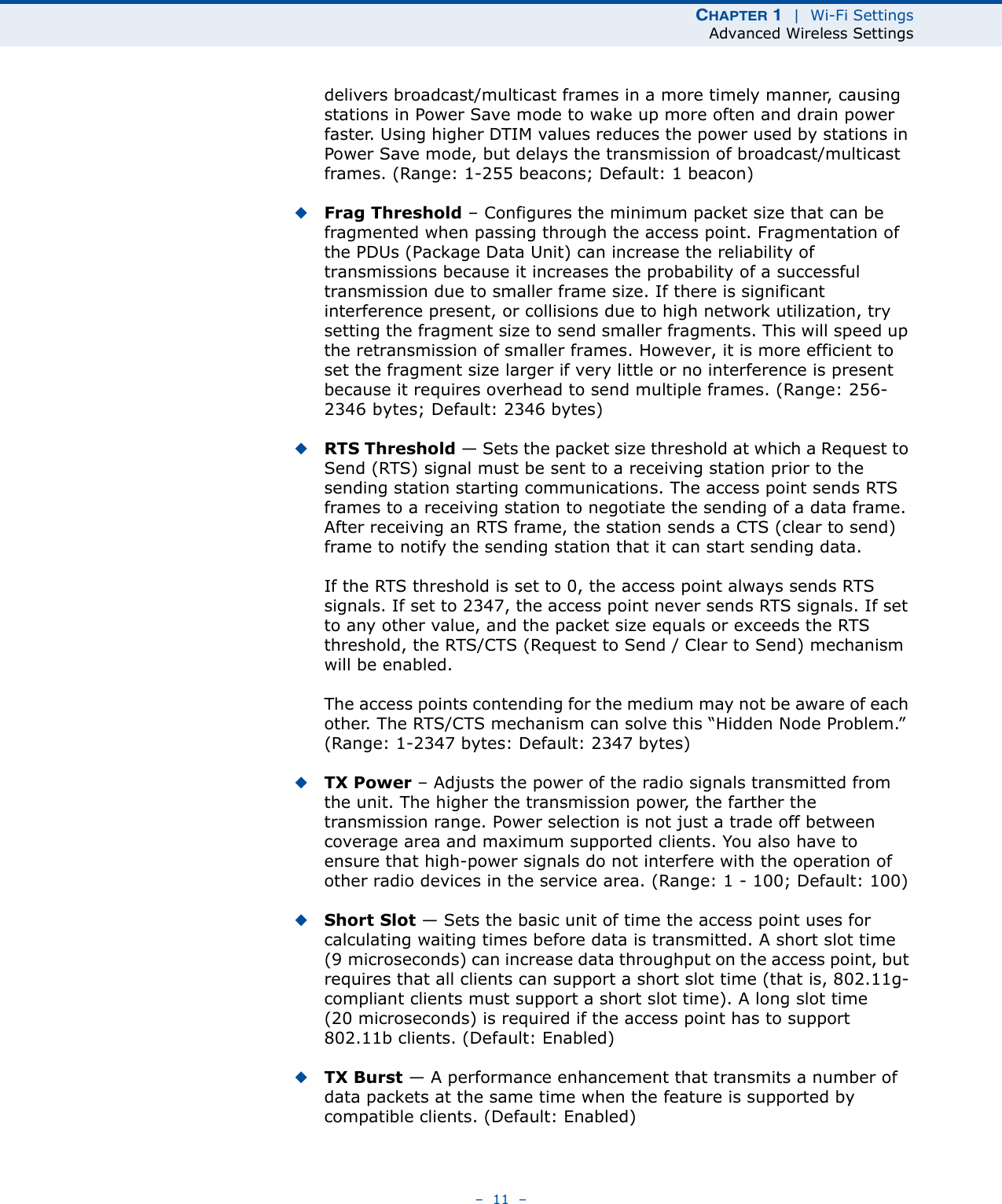 CHAPTER 1  |  Wi-Fi SettingsAdvanced Wireless Settings–  11  –delivers broadcast/multicast frames in a more timely manner, causing stations in Power Save mode to wake up more often and drain power faster. Using higher DTIM values reduces the power used by stations in Power Save mode, but delays the transmission of broadcast/multicast frames. (Range: 1-255 beacons; Default: 1 beacon)◆Frag Threshold – Configures the minimum packet size that can be fragmented when passing through the access point. Fragmentation of the PDUs (Package Data Unit) can increase the reliability of transmissions because it increases the probability of a successful transmission due to smaller frame size. If there is significant interference present, or collisions due to high network utilization, try setting the fragment size to send smaller fragments. This will speed up the retransmission of smaller frames. However, it is more efficient to set the fragment size larger if very little or no interference is present because it requires overhead to send multiple frames. (Range: 256-2346 bytes; Default: 2346 bytes)◆RTS Threshold — Sets the packet size threshold at which a Request to Send (RTS) signal must be sent to a receiving station prior to the sending station starting communications. The access point sends RTS frames to a receiving station to negotiate the sending of a data frame. After receiving an RTS frame, the station sends a CTS (clear to send) frame to notify the sending station that it can start sending data.If the RTS threshold is set to 0, the access point always sends RTS signals. If set to 2347, the access point never sends RTS signals. If set to any other value, and the packet size equals or exceeds the RTS threshold, the RTS/CTS (Request to Send / Clear to Send) mechanism will be enabled.The access points contending for the medium may not be aware of each other. The RTS/CTS mechanism can solve this “Hidden Node Problem.” (Range: 1-2347 bytes: Default: 2347 bytes)◆TX Power – Adjusts the power of the radio signals transmitted from the unit. The higher the transmission power, the farther the transmission range. Power selection is not just a trade off between coverage area and maximum supported clients. You also have to ensure that high-power signals do not interfere with the operation of other radio devices in the service area. (Range: 1 - 100; Default: 100)◆Short Slot — Sets the basic unit of time the access point uses for calculating waiting times before data is transmitted. A short slot time (9 microseconds) can increase data throughput on the access point, but requires that all clients can support a short slot time (that is, 802.11g-compliant clients must support a short slot time). A long slot time (20 microseconds) is required if the access point has to support 802.11b clients. (Default: Enabled)◆TX Burst — A performance enhancement that transmits a number of data packets at the same time when the feature is supported by compatible clients. (Default: Enabled)