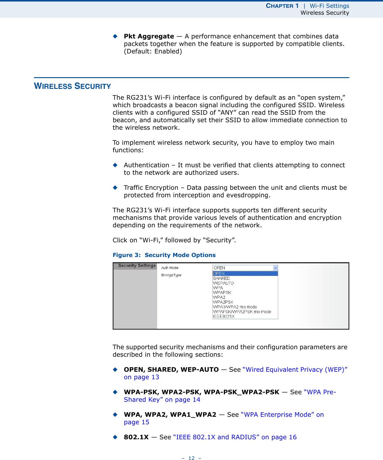 CHAPTER 1  |  Wi-Fi SettingsWireless Security–  12  –◆Pkt Aggregate — A performance enhancement that combines data packets together when the feature is supported by compatible clients. (Default: Enabled)WIRELESS SECURITYThe RG231’s Wi-Fi interface is configured by default as an “open system,” which broadcasts a beacon signal including the configured SSID. Wireless clients with a configured SSID of “ANY” can read the SSID from the beacon, and automatically set their SSID to allow immediate connection to the wireless network.To implement wireless network security, you have to employ two main functions:◆Authentication – It must be verified that clients attempting to connect to the network are authorized users.◆Traffic Encryption – Data passing between the unit and clients must be protected from interception and evesdropping.The RG231’s Wi-Fi interface supports supports ten different security mechanisms that provide various levels of authentication and encryption depending on the requirements of the network.Click on “Wi-Fi,” followed by “Security”.Figure 3:  Security Mode OptionsThe supported security mechanisms and their configuration parameters are described in the following sections:◆OPEN, SHARED, WEP-AUTO — See “Wired Equivalent Privacy (WEP)” on page 13◆WPA-PSK, WPA2-PSK, WPA-PSK_WPA2-PSK — See “WPA Pre-Shared Key” on page 14◆WPA, WPA2, WPA1_WPA2 — See “WPA Enterprise Mode” on page 15◆802.1X — See “IEEE 802.1X and RADIUS” on page 16