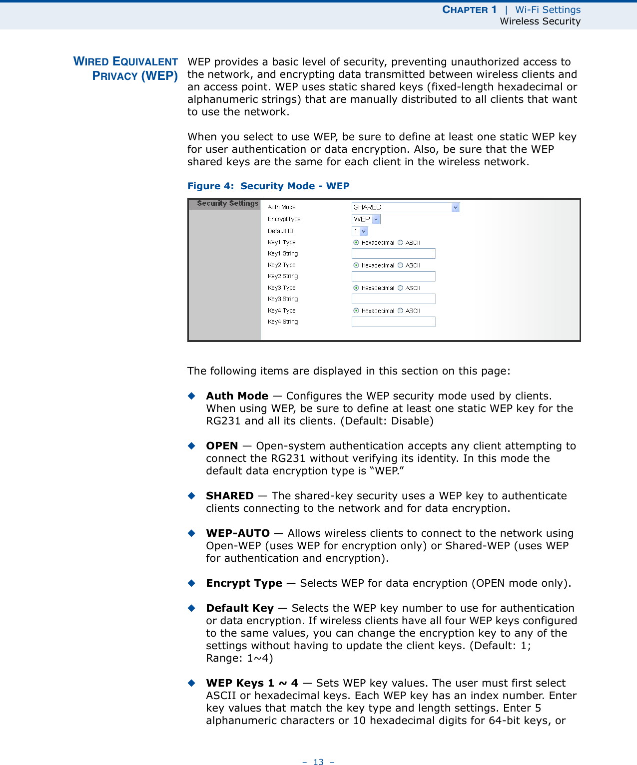 CHAPTER 1  |  Wi-Fi SettingsWireless Security–  13  –WIRED EQUIVALENTPRIVACY (WEP)WEP provides a basic level of security, preventing unauthorized access to the network, and encrypting data transmitted between wireless clients and an access point. WEP uses static shared keys (fixed-length hexadecimal or alphanumeric strings) that are manually distributed to all clients that want to use the network.When you select to use WEP, be sure to define at least one static WEP key for user authentication or data encryption. Also, be sure that the WEP shared keys are the same for each client in the wireless network.Figure 4:  Security Mode - WEPThe following items are displayed in this section on this page:◆Auth Mode — Configures the WEP security mode used by clients. When using WEP, be sure to define at least one static WEP key for the RG231 and all its clients. (Default: Disable)◆OPEN — Open-system authentication accepts any client attempting to connect the RG231 without verifying its identity. In this mode the default data encryption type is “WEP.” ◆SHARED — The shared-key security uses a WEP key to authenticate clients connecting to the network and for data encryption. ◆WEP-AUTO — Allows wireless clients to connect to the network using Open-WEP (uses WEP for encryption only) or Shared-WEP (uses WEP for authentication and encryption). ◆Encrypt Type — Selects WEP for data encryption (OPEN mode only).◆Default Key — Selects the WEP key number to use for authentication or data encryption. If wireless clients have all four WEP keys configured to the same values, you can change the encryption key to any of the settings without having to update the client keys. (Default: 1; Range: 1~4)◆WEP Keys 1 ~ 4 — Sets WEP key values. The user must first select ASCII or hexadecimal keys. Each WEP key has an index number. Enter key values that match the key type and length settings. Enter 5 alphanumeric characters or 10 hexadecimal digits for 64-bit keys, or 