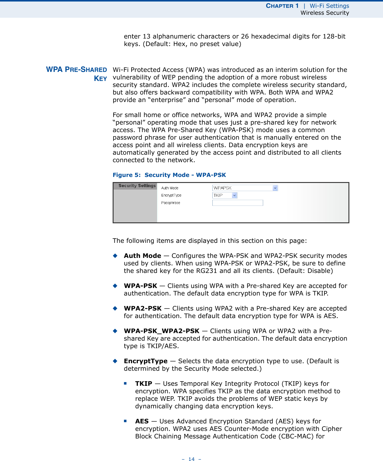 CHAPTER 1  |  Wi-Fi SettingsWireless Security–  14  –enter 13 alphanumeric characters or 26 hexadecimal digits for 128-bit keys. (Default: Hex, no preset value)WPA PRE-SHAREDKEYWi-Fi Protected Access (WPA) was introduced as an interim solution for the vulnerability of WEP pending the adoption of a more robust wireless security standard. WPA2 includes the complete wireless security standard, but also offers backward compatibility with WPA. Both WPA and WPA2 provide an “enterprise” and “personal” mode of operation.For small home or office networks, WPA and WPA2 provide a simple “personal” operating mode that uses just a pre-shared key for network access. The WPA Pre-Shared Key (WPA-PSK) mode uses a common password phrase for user authentication that is manually entered on the access point and all wireless clients. Data encryption keys are automatically generated by the access point and distributed to all clients connected to the network.Figure 5:  Security Mode - WPA-PSKThe following items are displayed in this section on this page:◆Auth Mode — Configures the WPA-PSK and WPA2-PSK security modes used by clients. When using WPA-PSK or WPA2-PSK, be sure to define the shared key for the RG231 and all its clients. (Default: Disable)◆WPA-PSK — Clients using WPA with a Pre-shared Key are accepted for authentication. The default data encryption type for WPA is TKIP.◆WPA2-PSK — Clients using WPA2 with a Pre-shared Key are accepted for authentication. The default data encryption type for WPA is AES.◆WPA-PSK_WPA2-PSK — Clients using WPA or WPA2 with a Pre-shared Key are accepted for authentication. The default data encryption type is TKIP/AES.◆EncryptType — Selects the data encryption type to use. (Default is determined by the Security Mode selected.)■TKIP — Uses Temporal Key Integrity Protocol (TKIP) keys for encryption. WPA specifies TKIP as the data encryption method to replace WEP. TKIP avoids the problems of WEP static keys by dynamically changing data encryption keys.■AES — Uses Advanced Encryption Standard (AES) keys for encryption. WPA2 uses AES Counter-Mode encryption with Cipher Block Chaining Message Authentication Code (CBC-MAC) for 