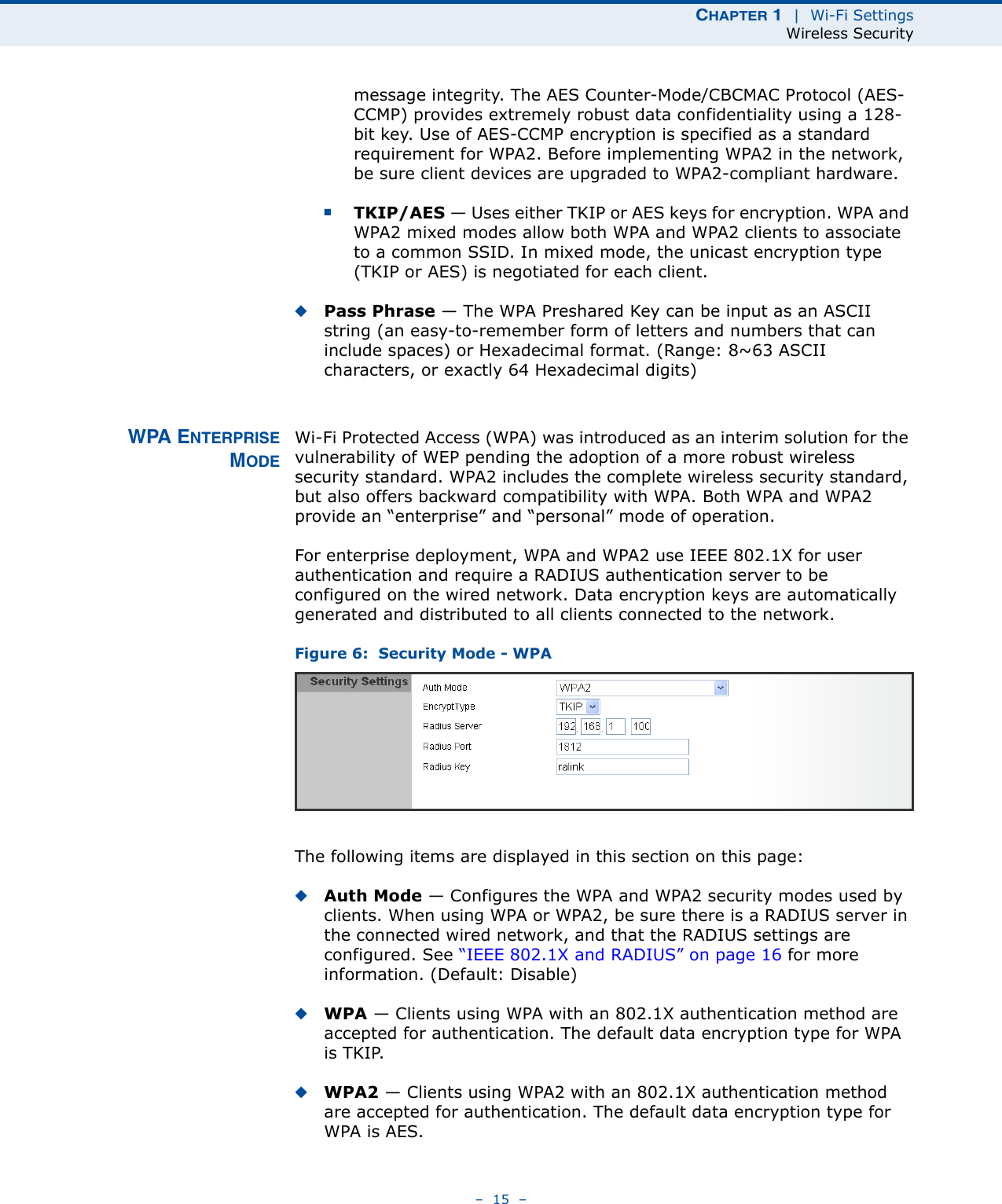 CHAPTER 1  |  Wi-Fi SettingsWireless Security–  15  –message integrity. The AES Counter-Mode/CBCMAC Protocol (AES-CCMP) provides extremely robust data confidentiality using a 128-bit key. Use of AES-CCMP encryption is specified as a standard requirement for WPA2. Before implementing WPA2 in the network, be sure client devices are upgraded to WPA2-compliant hardware.■TKIP/AES — Uses either TKIP or AES keys for encryption. WPA and WPA2 mixed modes allow both WPA and WPA2 clients to associate to a common SSID. In mixed mode, the unicast encryption type (TKIP or AES) is negotiated for each client.◆Pass Phrase — The WPA Preshared Key can be input as an ASCII string (an easy-to-remember form of letters and numbers that can include spaces) or Hexadecimal format. (Range: 8~63 ASCII characters, or exactly 64 Hexadecimal digits)WPA ENTERPRISEMODEWi-Fi Protected Access (WPA) was introduced as an interim solution for the vulnerability of WEP pending the adoption of a more robust wireless security standard. WPA2 includes the complete wireless security standard, but also offers backward compatibility with WPA. Both WPA and WPA2 provide an “enterprise” and “personal” mode of operation.For enterprise deployment, WPA and WPA2 use IEEE 802.1X for user authentication and require a RADIUS authentication server to be configured on the wired network. Data encryption keys are automatically generated and distributed to all clients connected to the network.Figure 6:  Security Mode - WPAThe following items are displayed in this section on this page:◆Auth Mode — Configures the WPA and WPA2 security modes used by clients. When using WPA or WPA2, be sure there is a RADIUS server in the connected wired network, and that the RADIUS settings are configured. See “IEEE 802.1X and RADIUS” on page 16 for more information. (Default: Disable)◆WPA — Clients using WPA with an 802.1X authentication method are accepted for authentication. The default data encryption type for WPA is TKIP.◆WPA2 — Clients using WPA2 with an 802.1X authentication method are accepted for authentication. The default data encryption type for WPA is AES.