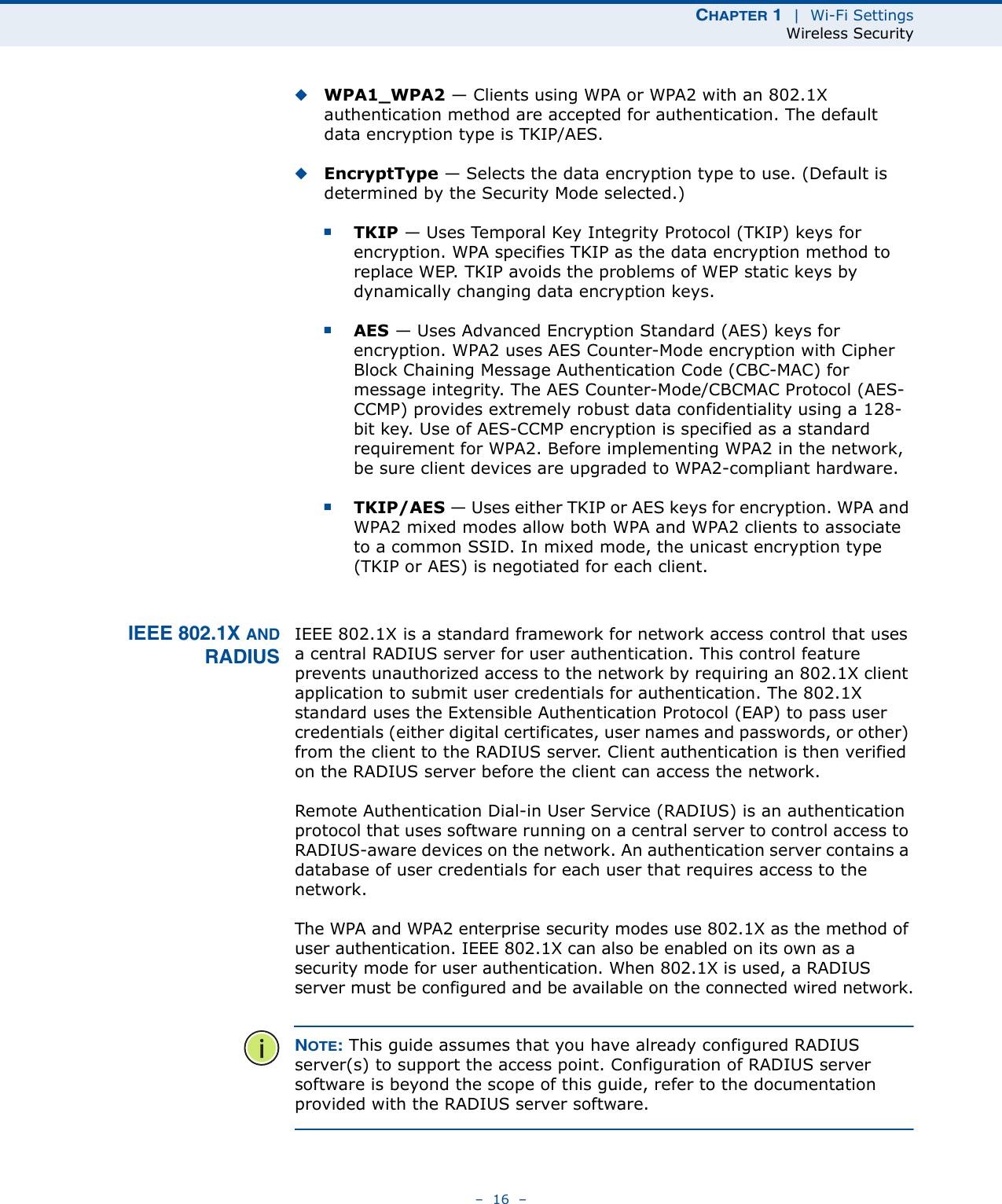 CHAPTER 1  |  Wi-Fi SettingsWireless Security–  16  –◆WPA1_WPA2 — Clients using WPA or WPA2 with an 802.1X authentication method are accepted for authentication. The default data encryption type is TKIP/AES.◆EncryptType — Selects the data encryption type to use. (Default is determined by the Security Mode selected.)■TKIP — Uses Temporal Key Integrity Protocol (TKIP) keys for encryption. WPA specifies TKIP as the data encryption method to replace WEP. TKIP avoids the problems of WEP static keys by dynamically changing data encryption keys.■AES — Uses Advanced Encryption Standard (AES) keys for encryption. WPA2 uses AES Counter-Mode encryption with Cipher Block Chaining Message Authentication Code (CBC-MAC) for message integrity. The AES Counter-Mode/CBCMAC Protocol (AES-CCMP) provides extremely robust data confidentiality using a 128-bit key. Use of AES-CCMP encryption is specified as a standard requirement for WPA2. Before implementing WPA2 in the network, be sure client devices are upgraded to WPA2-compliant hardware.■TKIP/AES — Uses either TKIP or AES keys for encryption. WPA and WPA2 mixed modes allow both WPA and WPA2 clients to associate to a common SSID. In mixed mode, the unicast encryption type (TKIP or AES) is negotiated for each client.IEEE 802.1X ANDRADIUSIEEE 802.1X is a standard framework for network access control that uses a central RADIUS server for user authentication. This control feature prevents unauthorized access to the network by requiring an 802.1X client application to submit user credentials for authentication. The 802.1X standard uses the Extensible Authentication Protocol (EAP) to pass user credentials (either digital certificates, user names and passwords, or other) from the client to the RADIUS server. Client authentication is then verified on the RADIUS server before the client can access the network.Remote Authentication Dial-in User Service (RADIUS) is an authentication protocol that uses software running on a central server to control access to RADIUS-aware devices on the network. An authentication server contains a database of user credentials for each user that requires access to the network.The WPA and WPA2 enterprise security modes use 802.1X as the method of user authentication. IEEE 802.1X can also be enabled on its own as a security mode for user authentication. When 802.1X is used, a RADIUS server must be configured and be available on the connected wired network.NOTE: This guide assumes that you have already configured RADIUS server(s) to support the access point. Configuration of RADIUS server software is beyond the scope of this guide, refer to the documentation provided with the RADIUS server software.