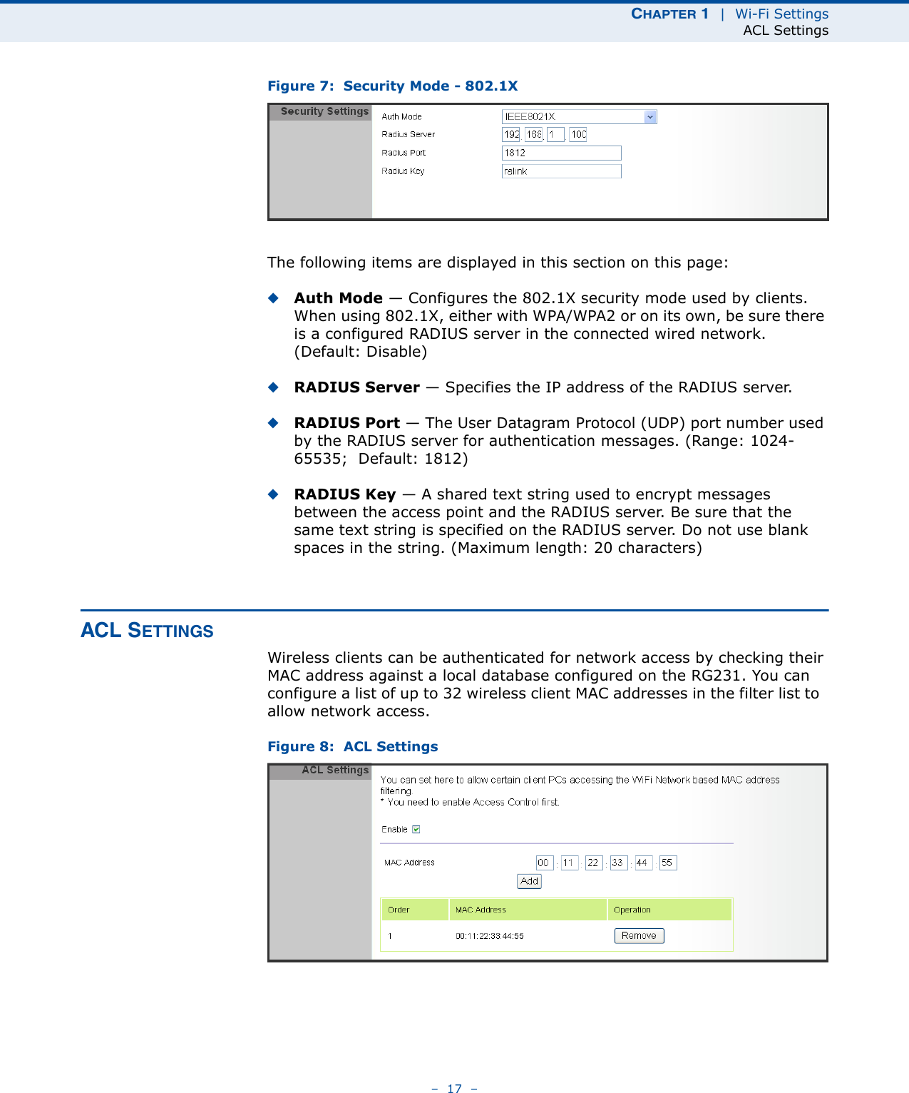 CHAPTER 1  |  Wi-Fi SettingsACL Settings–  17  –Figure 7:  Security Mode - 802.1XThe following items are displayed in this section on this page:◆Auth Mode — Configures the 802.1X security mode used by clients. When using 802.1X, either with WPA/WPA2 or on its own, be sure there is a configured RADIUS server in the connected wired network. (Default: Disable)◆RADIUS Server — Specifies the IP address of the RADIUS server.◆RADIUS Port — The User Datagram Protocol (UDP) port number used by the RADIUS server for authentication messages. (Range: 1024-65535;  Default: 1812)◆RADIUS Key — A shared text string used to encrypt messages between the access point and the RADIUS server. Be sure that the same text string is specified on the RADIUS server. Do not use blank spaces in the string. (Maximum length: 20 characters)ACL SETTINGSWireless clients can be authenticated for network access by checking their MAC address against a local database configured on the RG231. You can configure a list of up to 32 wireless client MAC addresses in the filter list to  allow network access.Figure 8:  ACL Settings