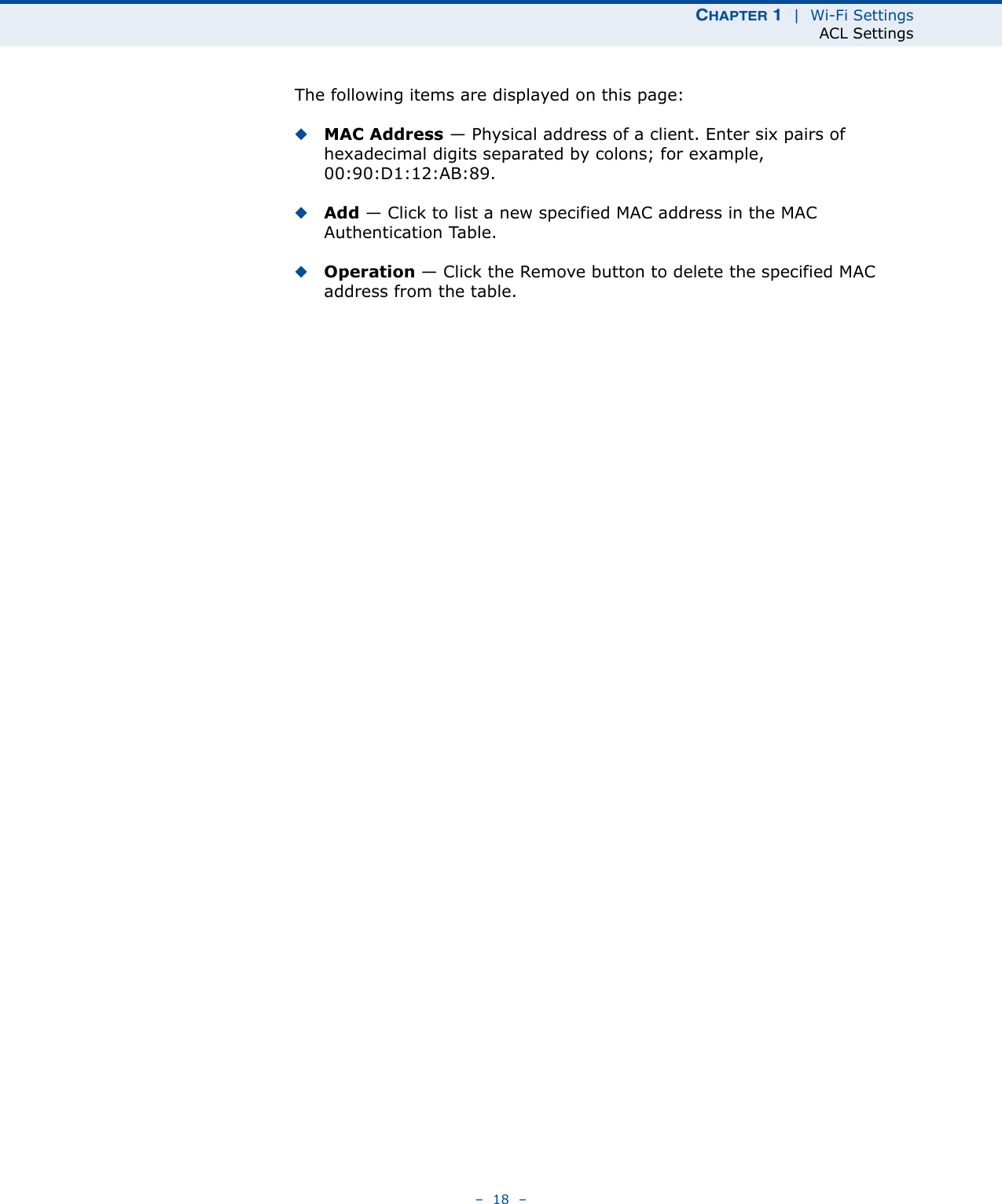 CHAPTER 1  |  Wi-Fi SettingsACL Settings–  18  –The following items are displayed on this page:◆MAC Address — Physical address of a client. Enter six pairs of hexadecimal digits separated by colons; for example, 00:90:D1:12:AB:89.◆Add — Click to list a new specified MAC address in the MAC Authentication Table. ◆Operation — Click the Remove button to delete the specified MAC address from the table.