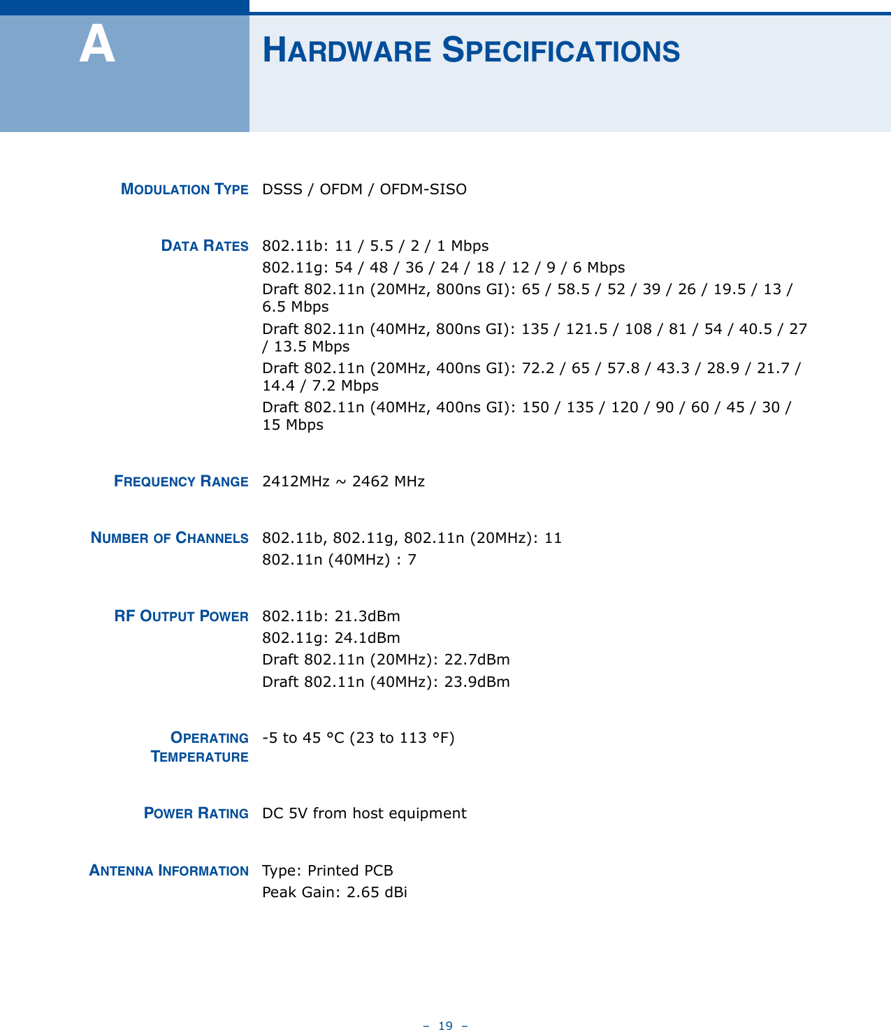 –  19  –AHARDWARE SPECIFICATIONSMODULATION TYPE DSSS / OFDM / OFDM-SISODATA RATES 802.11b: 11 / 5.5 / 2 / 1 Mbps802.11g: 54 / 48 / 36 / 24 / 18 / 12 / 9 / 6 MbpsDraft 802.11n (20MHz, 800ns GI): 65 / 58.5 / 52 / 39 / 26 / 19.5 / 13 / 6.5 MbpsDraft 802.11n (40MHz, 800ns GI): 135 / 121.5 / 108 / 81 / 54 / 40.5 / 27 / 13.5 MbpsDraft 802.11n (20MHz, 400ns GI): 72.2 / 65 / 57.8 / 43.3 / 28.9 / 21.7 / 14.4 / 7.2 MbpsDraft 802.11n (40MHz, 400ns GI): 150 / 135 / 120 / 90 / 60 / 45 / 30 / 15 Mbps FREQUENCY RANGE 2412MHz ~ 2462 MHzNUMBER OF CHANNELS 802.11b, 802.11g, 802.11n (20MHz): 11802.11n (40MHz) : 7RF OUTPUT POWER 802.11b: 21.3dBm802.11g: 24.1dBmDraft 802.11n (20MHz): 22.7dBmDraft 802.11n (40MHz): 23.9dBmOPERATINGTEMPERATURE-5 to 45 °C (23 to 113 °F)POWER RATING DC 5V from host equipmentANTENNA INFORMATION Type: Printed PCBPeak Gain: 2.65 dBi