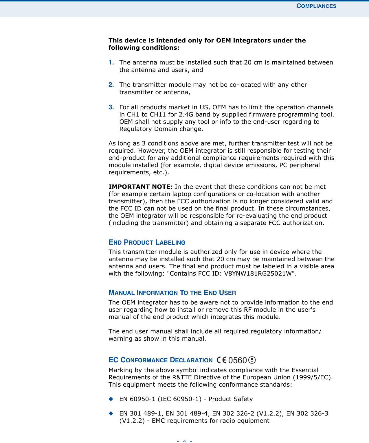 COMPLIANCES–  4  –This device is intended only for OEM integrators under the following conditions:1. The antenna must be installed such that 20 cm is maintained between the antenna and users, and 2. The transmitter module may not be co-located with any other transmitter or antenna, 3. For all products market in US, OEM has to limit the operation channels in CH1 to CH11 for 2.4G band by supplied firmware programming tool. OEM shall not supply any tool or info to the end-user regarding to Regulatory Domain change.As long as 3 conditions above are met, further transmitter test will not be required. However, the OEM integrator is still responsible for testing their end-product for any additional compliance requirements required with this module installed (for example, digital device emissions, PC peripheral requirements, etc.).IMPORTANT NOTE: In the event that these conditions can not be met (for example certain laptop configurations or co-location with another transmitter), then the FCC authorization is no longer considered valid and the FCC ID can not be used on the final product. In these circumstances, the OEM integrator will be responsible for re-evaluating the end product (including the transmitter) and obtaining a separate FCC authorization.END PRODUCT LABELINGThis transmitter module is authorized only for use in device where the antenna may be installed such that 20 cm may be maintained between the antenna and users. The final end product must be labeled in a visible area with the following: &quot;Contains FCC ID: V8YNW181RG25021W&quot;.MANUAL INFORMATION TO THE END USERThe OEM integrator has to be aware not to provide information to the end user regarding how to install or remove this RF module in the user&apos;s manual of the end product which integrates this module.The end user manual shall include all required regulatory information/warning as show in this manual.EC CONFORMANCE DECLARATION Marking by the above symbol indicates compliance with the Essential Requirements of the R&amp;TTE Directive of the European Union (1999/5/EC). This equipment meets the following conformance standards:◆EN 60950-1 (IEC 60950-1) - Product Safety◆EN 301 489-1, EN 301 489-4, EN 302 326-2 (V1.2.2), EN 302 326-3 (V1.2.2) - EMC requirements for radio equipment 0560