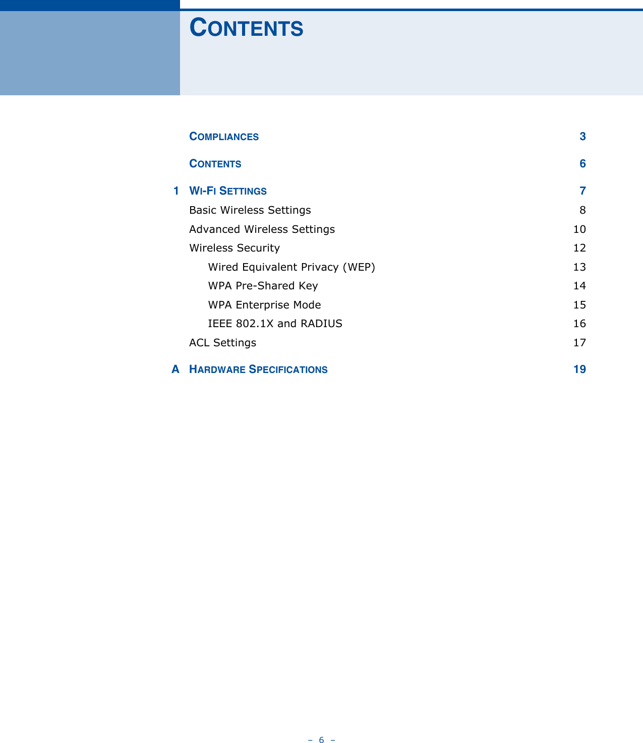 –  6  –CONTENTSCOMPLIANCES 3CONTENTS 61WI-FI SETTINGS 7Basic Wireless Settings  8Advanced Wireless Settings  10Wireless Security  12Wired Equivalent Privacy (WEP)  13WPA Pre-Shared Key  14WPA Enterprise Mode  15IEEE 802.1X and RADIUS  16ACL Settings  17AHARDWARE SPECIFICATIONS 19