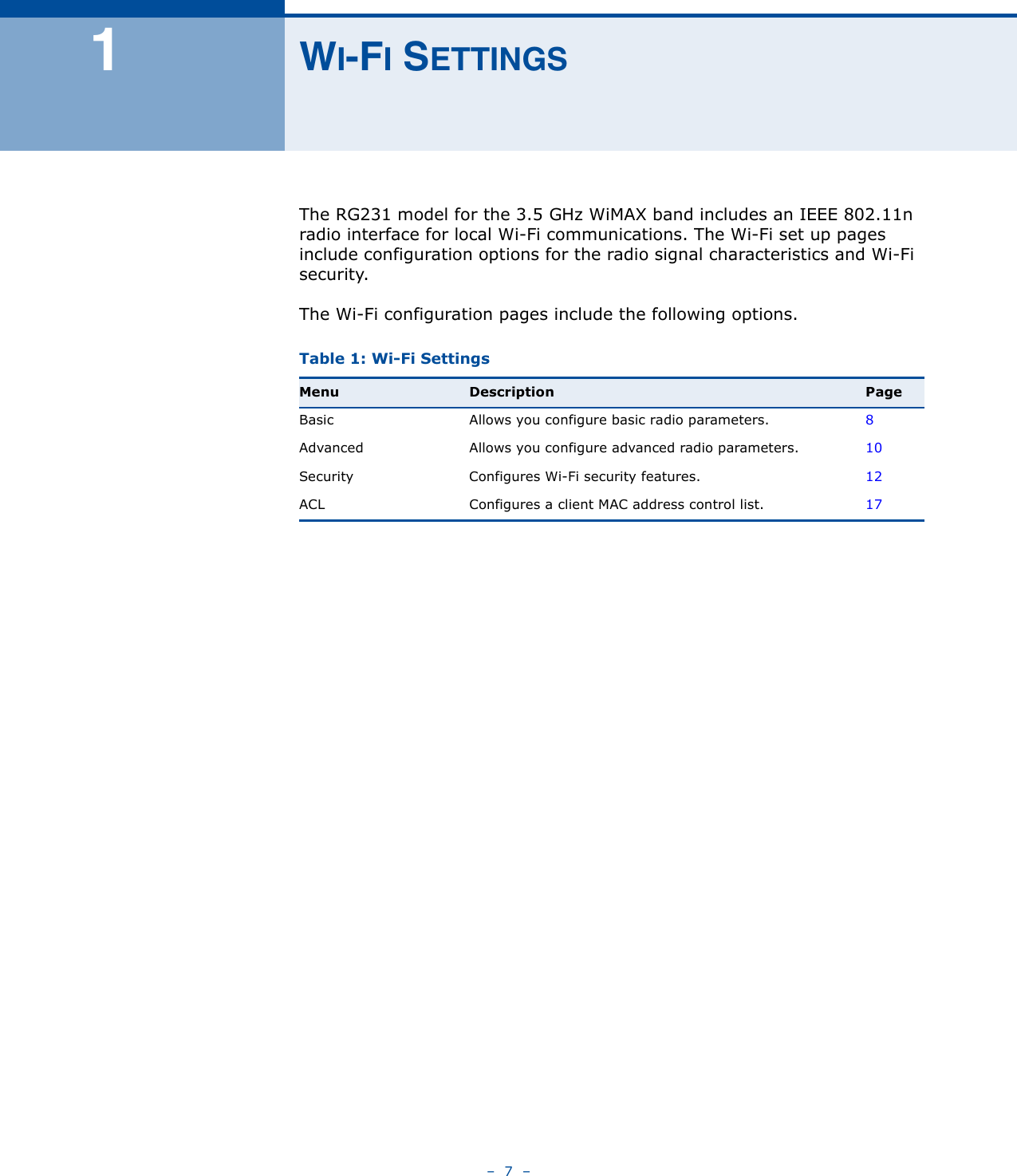 –  7  –1WI-FI SETTINGSThe RG231 model for the 3.5 GHz WiMAX band includes an IEEE 802.11n radio interface for local Wi-Fi communications. The Wi-Fi set up pages include configuration options for the radio signal characteristics and Wi-Fi security. The Wi-Fi configuration pages include the following options.Table 1: Wi-Fi SettingsMenu Description PageBasic Allows you configure basic radio parameters. 8Advanced Allows you configure advanced radio parameters. 10Security Configures Wi-Fi security features. 12ACL Configures a client MAC address control list. 17