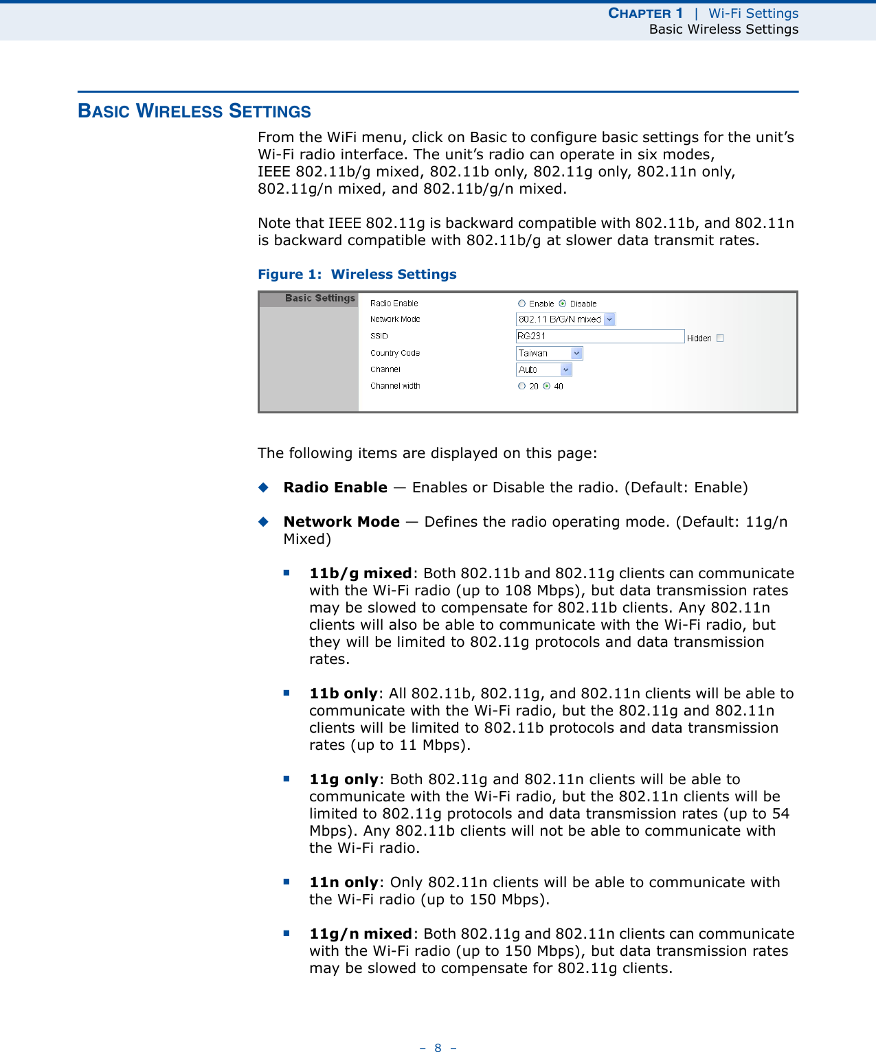 CHAPTER 1  |  Wi-Fi SettingsBasic Wireless Settings–  8  –BASIC WIRELESS SETTINGSFrom the WiFi menu, click on Basic to configure basic settings for the unit’s Wi-Fi radio interface. The unit’s radio can operate in six modes, IEEE 802.11b/g mixed, 802.11b only, 802.11g only, 802.11n only, 802.11g/n mixed, and 802.11b/g/n mixed.Note that IEEE 802.11g is backward compatible with 802.11b, and 802.11n is backward compatible with 802.11b/g at slower data transmit rates.Figure 1:  Wireless SettingsThe following items are displayed on this page:◆Radio Enable — Enables or Disable the radio. (Default: Enable)◆Network Mode — Defines the radio operating mode. (Default: 11g/n Mixed)■11b/g mixed: Both 802.11b and 802.11g clients can communicate with the Wi-Fi radio (up to 108 Mbps), but data transmission rates may be slowed to compensate for 802.11b clients. Any 802.11n clients will also be able to communicate with the Wi-Fi radio, but they will be limited to 802.11g protocols and data transmission rates.■11b only: All 802.11b, 802.11g, and 802.11n clients will be able to communicate with the Wi-Fi radio, but the 802.11g and 802.11n clients will be limited to 802.11b protocols and data transmission rates (up to 11 Mbps).■11g only: Both 802.11g and 802.11n clients will be able to communicate with the Wi-Fi radio, but the 802.11n clients will be limited to 802.11g protocols and data transmission rates (up to 54 Mbps). Any 802.11b clients will not be able to communicate with the Wi-Fi radio.■11n only: Only 802.11n clients will be able to communicate with the Wi-Fi radio (up to 150 Mbps).■11g/n mixed: Both 802.11g and 802.11n clients can communicate with the Wi-Fi radio (up to 150 Mbps), but data transmission rates may be slowed to compensate for 802.11g clients.