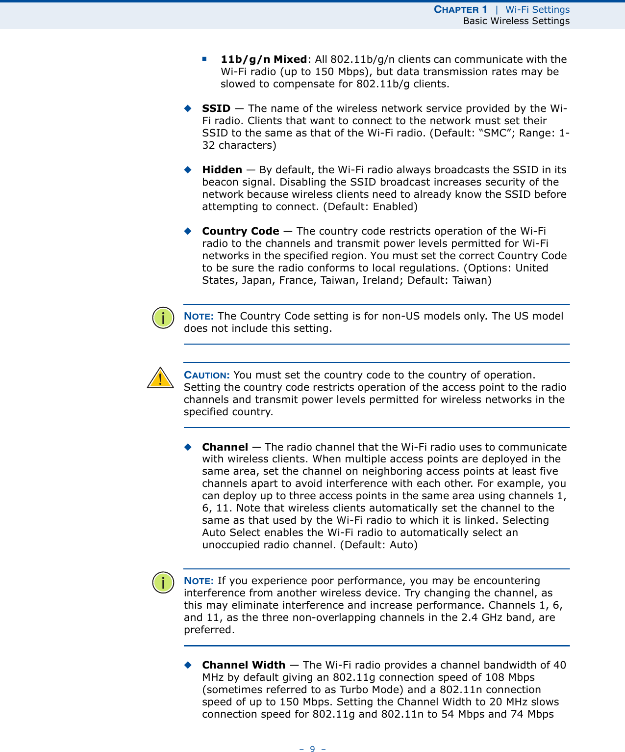 CHAPTER 1  |  Wi-Fi SettingsBasic Wireless Settings–  9  –■11b/g/n Mixed: All 802.11b/g/n clients can communicate with the Wi-Fi radio (up to 150 Mbps), but data transmission rates may be slowed to compensate for 802.11b/g clients.◆SSID — The name of the wireless network service provided by the Wi-Fi radio. Clients that want to connect to the network must set their SSID to the same as that of the Wi-Fi radio. (Default: “SMC”; Range: 1-32 characters)◆Hidden — By default, the Wi-Fi radio always broadcasts the SSID in its beacon signal. Disabling the SSID broadcast increases security of the network because wireless clients need to already know the SSID before attempting to connect. (Default: Enabled)◆Country Code — The country code restricts operation of the Wi-Fi radio to the channels and transmit power levels permitted for Wi-Fi networks in the specified region. You must set the correct Country Code to be sure the radio conforms to local regulations. (Options: United States, Japan, France, Taiwan, Ireland; Default: Taiwan) NOTE: The Country Code setting is for non-US models only. The US model does not include this setting.CAUTION: You must set the country code to the country of operation. Setting the country code restricts operation of the access point to the radio channels and transmit power levels permitted for wireless networks in the specified country.◆Channel — The radio channel that the Wi-Fi radio uses to communicate with wireless clients. When multiple access points are deployed in the same area, set the channel on neighboring access points at least five channels apart to avoid interference with each other. For example, you can deploy up to three access points in the same area using channels 1, 6, 11. Note that wireless clients automatically set the channel to the same as that used by the Wi-Fi radio to which it is linked. Selecting Auto Select enables the Wi-Fi radio to automatically select an unoccupied radio channel. (Default: Auto)NOTE: If you experience poor performance, you may be encountering interference from another wireless device. Try changing the channel, as this may eliminate interference and increase performance. Channels 1, 6, and 11, as the three non-overlapping channels in the 2.4 GHz band, are preferred.◆Channel Width — The Wi-Fi radio provides a channel bandwidth of 40 MHz by default giving an 802.11g connection speed of 108 Mbps (sometimes referred to as Turbo Mode) and a 802.11n connection speed of up to 150 Mbps. Setting the Channel Width to 20 MHz slows connection speed for 802.11g and 802.11n to 54 Mbps and 74 Mbps 