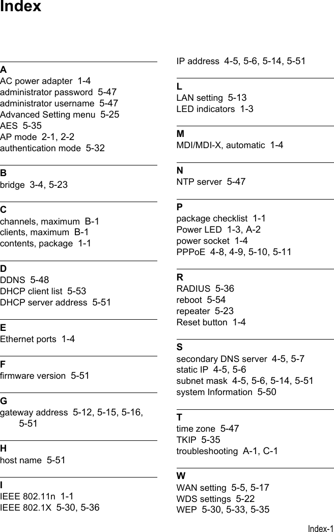 Index-1AAC power adapter 1-4administrator password 5-47administrator username 5-47Advanced Setting menu 5-25AES 5-35AP mode 2-1, 2-2authentication mode 5-32Bbridge 3-4, 5-23Cchannels, maximum B-1clients, maximum B-1contents, package 1-1DDDNS 5-48DHCP client list 5-53DHCP server address 5-51EEthernet ports 1-4Ffirmware version 5-51Ggateway address 5-12, 5-15, 5-16, 5-51Hhost name 5-51IIEEE 802.11n 1-1IEEE 802.1X 5-30, 5-36IP address 4-5, 5-6, 5-14, 5-51LLAN setting 5-13LED indicators 1-3MMDI/MDI-X, automatic 1-4NNTP server 5-47Ppackage checklist 1-1Power LED 1-3, A-2power socket 1-4PPPoE 4-8, 4-9, 5-10, 5-11RRADIUS 5-36reboot 5-54repeater 5-23Reset button 1-4Ssecondary DNS server 4-5, 5-7static IP 4-5, 5-6subnet mask 4-5, 5-6, 5-14, 5-51system Information 5-50Ttime zone 5-47TKIP 5-35troubleshooting A-1, C-1WWAN setting 5-5, 5-17WDS settings 5-22WEP 5-30, 5-33, 5-35Index
