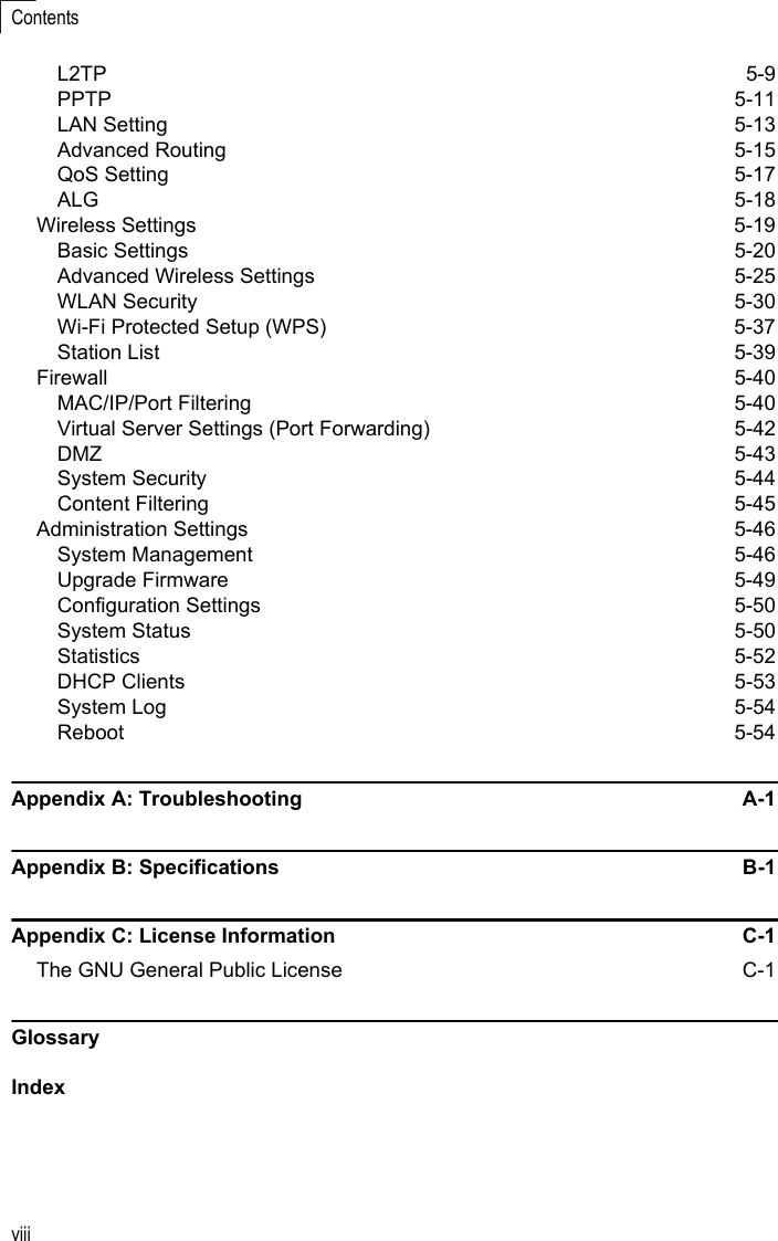 viiiContentsL2TP 5-9PPTP 5-11LAN Setting  5-13Advanced Routing  5-15QoS Setting  5-17ALG 5-18Wireless Settings  5-19Basic Settings  5-20Advanced Wireless Settings  5-25WLAN Security  5-30Wi-Fi Protected Setup (WPS)  5-37Station List  5-39Firewall 5-40MAC/IP/Port Filtering  5-40Virtual Server Settings (Port Forwarding)  5-42DMZ 5-43System Security  5-44Content Filtering  5-45Administration Settings  5-46System Management  5-46Upgrade Firmware  5-49Configuration Settings  5-50System Status  5-50Statistics 5-52DHCP Clients  5-53System Log  5-54Reboot 5-54Appendix A: Troubleshooting  A-1Appendix B: Specifications  B-1Appendix C: License Information  C-1The GNU General Public License  C-1GlossaryIndex