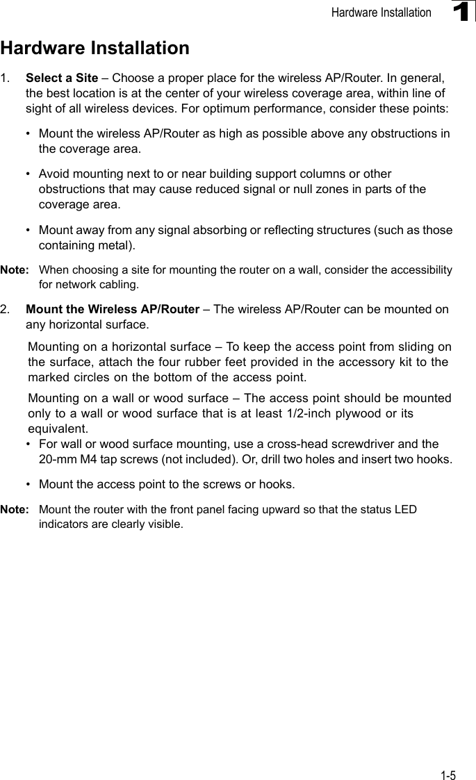 Hardware Installation1-51Hardware Installation1. Select a Site – Choose a proper place for the wireless AP/Router. In general, the best location is at the center of your wireless coverage area, within line of sight of all wireless devices. For optimum performance, consider these points:• Mount the wireless AP/Router as high as possible above any obstructions in the coverage area.• Avoid mounting next to or near building support columns or other obstructions that may cause reduced signal or null zones in parts of the coverage area.• Mount away from any signal absorbing or reflecting structures (such as those containing metal).Note: When choosing a site for mounting the router on a wall, consider the accessibility for network cabling. 2. Mount the Wireless AP/Router – The wireless AP/Router can be mounted on any horizontal surface.Mounting on a horizontal surface – To keep the access point from sliding on the surface, attach the four rubber feet provided in the accessory kit to the marked circles on the bottom of the access point.Mounting on a wall or wood surface – The access point should be mounted only to a wall or wood surface that is at least 1/2-inch plywood or its equivalent. • For wall or wood surface mounting, use a cross-head screwdriver and the 20-mm M4 tap screws (not included). Or, drill two holes and insert two hooks. • Mount the access point to the screws or hooks.Note: Mount the router with the front panel facing upward so that the status LED indicators are clearly visible. 