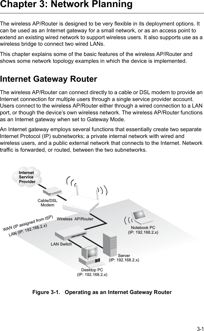 3-1Chapter 3: Network PlanningThe wireless AP/Router is designed to be very flexible in its deployment options. It can be used as an Internet gateway for a small network, or as an access point to extend an existing wired network to support wireless users. It also supports use as a wireless bridge to connect two wired LANs.This chapter explains some of the basic features of the wireless AP/Router and shows some network topology examples in which the device is implemented. Internet Gateway RouterThe wireless AP/Router can connect directly to a cable or DSL modem to provide an Internet connection for multiple users through a single service provider account. Users connect to the wireless AP/Router either through a wired connection to a LAN port, or though the device’s own wireless network. The wireless AP/Router functions as an Internet gateway when set to Gateway Mode.An Internet gateway employs several functions that essentially create two separate Internet Protocol (IP) subnetworks; a private internal network with wired and wireless users, and a public external network that connects to the Internet. Network traffic is forwarded, or routed, between the two subnetworks.Figure 3-1.   Operating as an Internet Gateway RouterWireless AP/RouterServer(IP: 192.168.2.x)Desktop PC(IP: 192.168.2.x)Cable/DSLModemInternetServiceProviderNotebook PC(IP: 192.168.2.x)WAN (IP assigned from ISP)LAN (IP: 192.168.2.x)LAN Switch