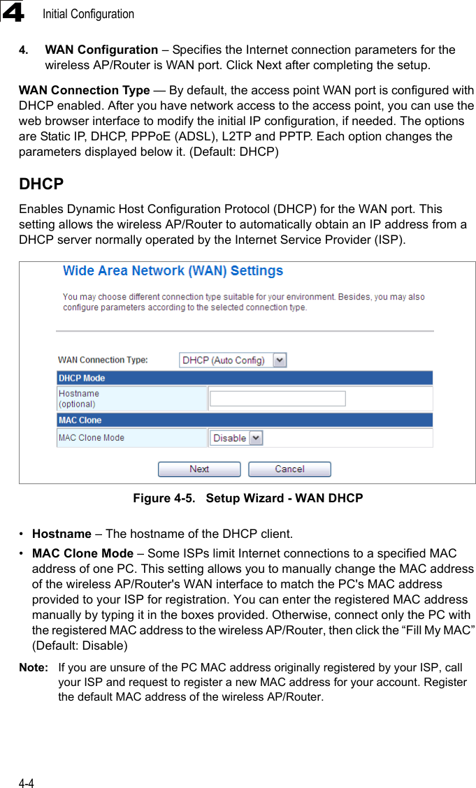 Initial Configuration4-444. WAN Configuration – Specifies the Internet connection parameters for the wireless AP/Router is WAN port. Click Next after completing the setup. WAN Connection Type — By default, the access point WAN port is configured with DHCP enabled. After you have network access to the access point, you can use the web browser interface to modify the initial IP configuration, if needed. The options are Static IP, DHCP, PPPoE (ADSL), L2TP and PPTP. Each option changes the parameters displayed below it. (Default: DHCP)DHCPEnables Dynamic Host Configuration Protocol (DHCP) for the WAN port. This setting allows the wireless AP/Router to automatically obtain an IP address from a DHCP server normally operated by the Internet Service Provider (ISP).Figure 4-5.   Setup Wizard - WAN DHCP•Hostname – The hostname of the DHCP client.•MAC Clone Mode – Some ISPs limit Internet connections to a specified MAC address of one PC. This setting allows you to manually change the MAC address of the wireless AP/Router&apos;s WAN interface to match the PC&apos;s MAC address provided to your ISP for registration. You can enter the registered MAC address manually by typing it in the boxes provided. Otherwise, connect only the PC with the registered MAC address to the wireless AP/Router, then click the “Fill My MAC” (Default: Disable)Note: If you are unsure of the PC MAC address originally registered by your ISP, call your ISP and request to register a new MAC address for your account. Register the default MAC address of the wireless AP/Router.