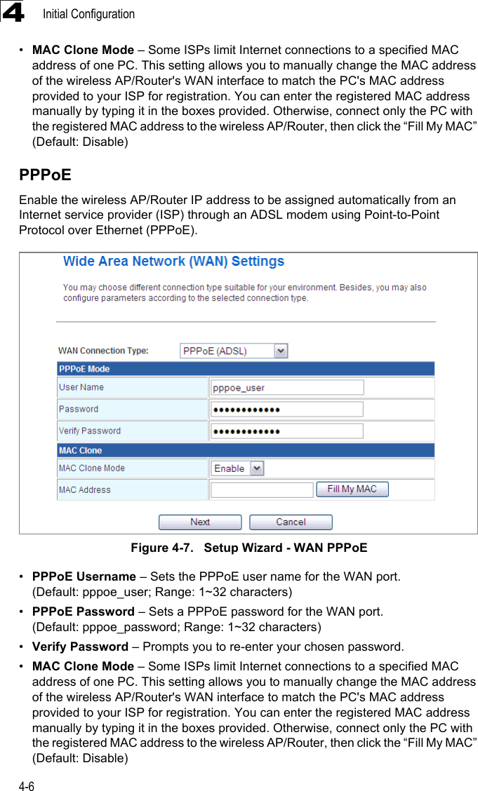 Initial Configuration4-64•MAC Clone Mode – Some ISPs limit Internet connections to a specified MAC address of one PC. This setting allows you to manually change the MAC address of the wireless AP/Router&apos;s WAN interface to match the PC&apos;s MAC address provided to your ISP for registration. You can enter the registered MAC address manually by typing it in the boxes provided. Otherwise, connect only the PC with the registered MAC address to the wireless AP/Router, then click the “Fill My MAC” (Default: Disable)PPPoEEnable the wireless AP/Router IP address to be assigned automatically from an Internet service provider (ISP) through an ADSL modem using Point-to-Point Protocol over Ethernet (PPPoE). Figure 4-7.   Setup Wizard - WAN PPPoE•PPPoE Username – Sets the PPPoE user name for the WAN port. (Default: pppoe_user; Range: 1~32 characters)•PPPoE Password – Sets a PPPoE password for the WAN port. (Default: pppoe_password; Range: 1~32 characters)•Verify Password – Prompts you to re-enter your chosen password.•MAC Clone Mode – Some ISPs limit Internet connections to a specified MAC address of one PC. This setting allows you to manually change the MAC address of the wireless AP/Router&apos;s WAN interface to match the PC&apos;s MAC address provided to your ISP for registration. You can enter the registered MAC address manually by typing it in the boxes provided. Otherwise, connect only the PC with the registered MAC address to the wireless AP/Router, then click the “Fill My MAC” (Default: Disable)