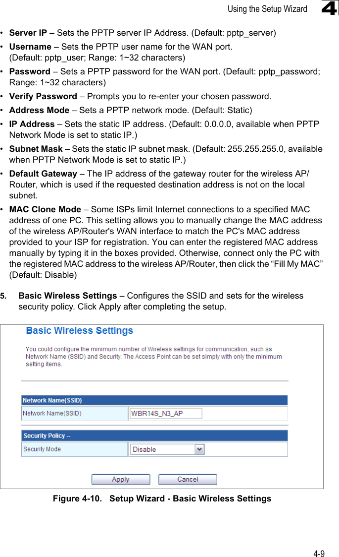 Using the Setup Wizard4-94•Server IP – Sets the PPTP server IP Address. (Default: pptp_server)•Username – Sets the PPTP user name for the WAN port. (Default: pptp_user; Range: 1~32 characters)•Password – Sets a PPTP password for the WAN port. (Default: pptp_password; Range: 1~32 characters)•Verify Password – Prompts you to re-enter your chosen password.•Address Mode – Sets a PPTP network mode. (Default: Static)•IP Address – Sets the static IP address. (Default: 0.0.0.0, available when PPTP Network Mode is set to static IP.)•Subnet Mask – Sets the static IP subnet mask. (Default: 255.255.255.0, available when PPTP Network Mode is set to static IP.)•Default Gateway – The IP address of the gateway router for the wireless AP/Router, which is used if the requested destination address is not on the local subnet.•MAC Clone Mode – Some ISPs limit Internet connections to a specified MAC address of one PC. This setting allows you to manually change the MAC address of the wireless AP/Router&apos;s WAN interface to match the PC&apos;s MAC address provided to your ISP for registration. You can enter the registered MAC address manually by typing it in the boxes provided. Otherwise, connect only the PC with the registered MAC address to the wireless AP/Router, then click the “Fill My MAC” (Default: Disable)5. Basic Wireless Settings – Configures the SSID and sets for the wireless security policy. Click Apply after completing the setup.Figure 4-10.   Setup Wizard - Basic Wireless Settings