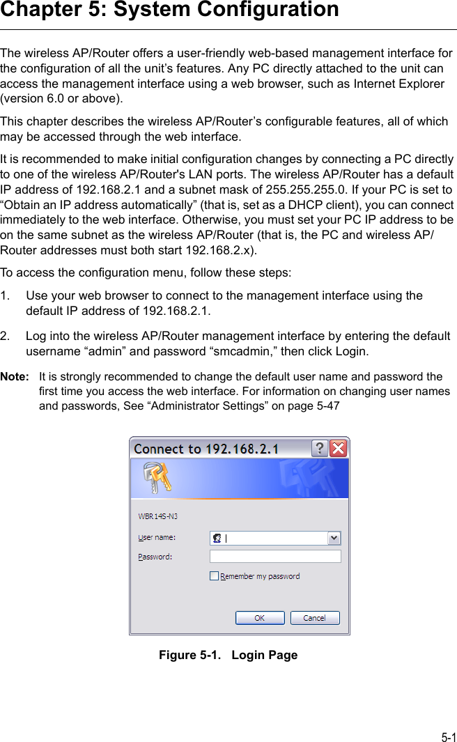 5-1Chapter 5: System ConfigurationThe wireless AP/Router offers a user-friendly web-based management interface for the configuration of all the unit’s features. Any PC directly attached to the unit can access the management interface using a web browser, such as Internet Explorer (version 6.0 or above).This chapter describes the wireless AP/Router’s configurable features, all of which may be accessed through the web interface. It is recommended to make initial configuration changes by connecting a PC directly to one of the wireless AP/Router&apos;s LAN ports. The wireless AP/Router has a default IP address of 192.168.2.1 and a subnet mask of 255.255.255.0. If your PC is set to “Obtain an IP address automatically” (that is, set as a DHCP client), you can connect immediately to the web interface. Otherwise, you must set your PC IP address to be on the same subnet as the wireless AP/Router (that is, the PC and wireless AP/Router addresses must both start 192.168.2.x).To access the configuration menu, follow these steps:1. Use your web browser to connect to the management interface using the default IP address of 192.168.2.1.2. Log into the wireless AP/Router management interface by entering the default username “admin” and password “smcadmin,” then click Login.Note: It is strongly recommended to change the default user name and password the first time you access the web interface. For information on changing user names and passwords, See “Administrator Settings” on page 5-47Figure 5-1.   Login Page