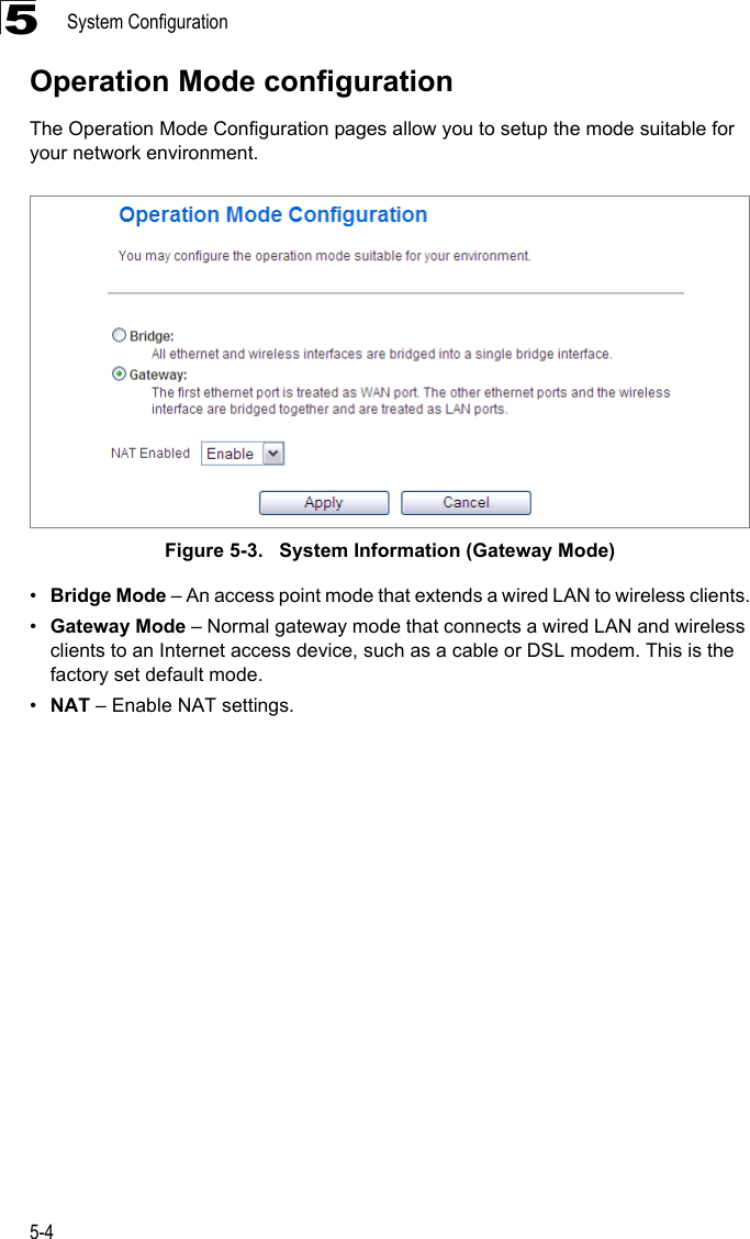 System Configuration5-45Operation Mode configurationThe Operation Mode Configuration pages allow you to setup the mode suitable for your network environment. Figure 5-3.   System Information (Gateway Mode)•Bridge Mode – An access point mode that extends a wired LAN to wireless clients.•Gateway Mode – Normal gateway mode that connects a wired LAN and wireless clients to an Internet access device, such as a cable or DSL modem. This is the factory set default mode.•NAT – Enable NAT settings.