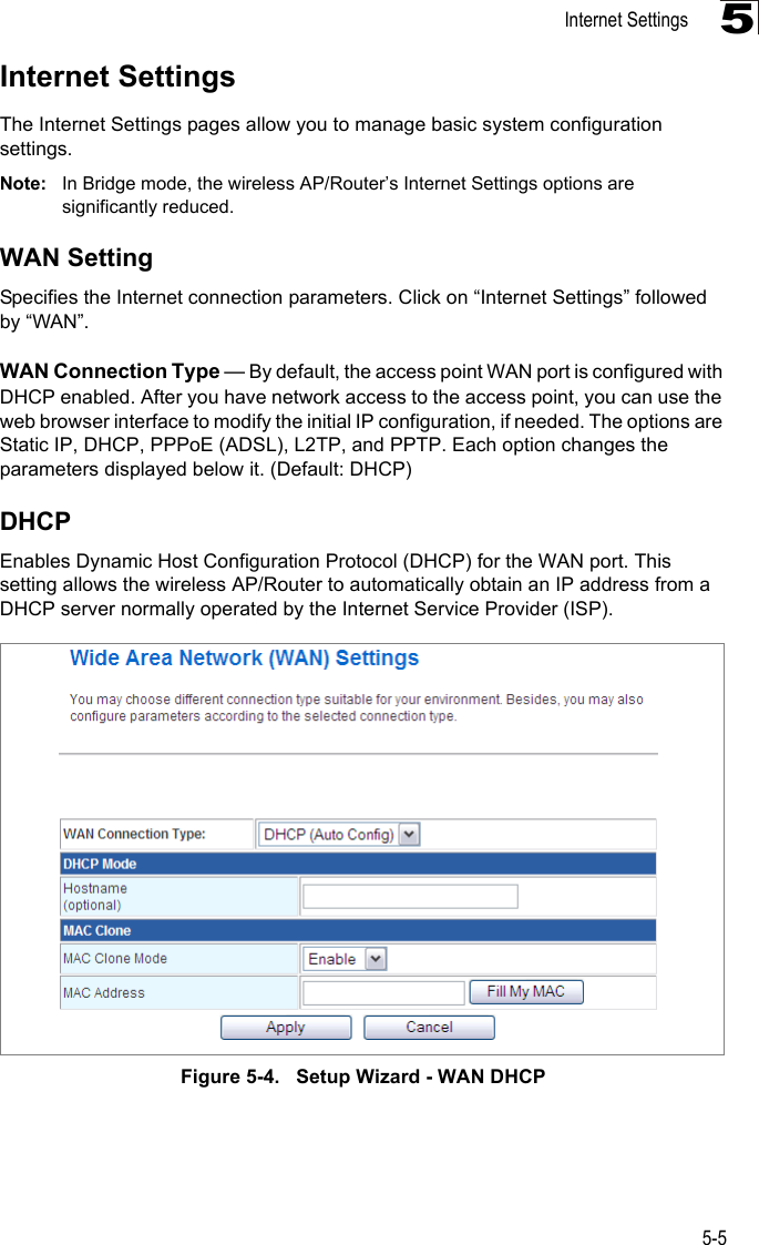 Internet Settings5-55Internet SettingsThe Internet Settings pages allow you to manage basic system configuration settings.Note: In Bridge mode, the wireless AP/Router’s Internet Settings options are significantly reduced.WAN SettingSpecifies the Internet connection parameters. Click on “Internet Settings” followed by “WAN”.WAN Connection Type — By default, the access point WAN port is configured with DHCP enabled. After you have network access to the access point, you can use the web browser interface to modify the initial IP configuration, if needed. The options are Static IP, DHCP, PPPoE (ADSL), L2TP, and PPTP. Each option changes the parameters displayed below it. (Default: DHCP)DHCPEnables Dynamic Host Configuration Protocol (DHCP) for the WAN port. This setting allows the wireless AP/Router to automatically obtain an IP address from a DHCP server normally operated by the Internet Service Provider (ISP).Figure 5-4.   Setup Wizard - WAN DHCP