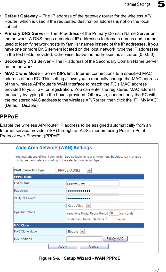 Internet Settings5-75•Default Gateway – The IP address of the gateway router for the wireless AP/Router, which is used if the requested destination address is not on the local subnet.•Primary DNS Server – The IP address of the Primary Domain Name Server on the network. A DNS maps numerical IP addresses to domain names and can be used to identify network hosts by familiar names instead of the IP addresses. If you have one or more DNS servers located on the local network, type the IP addresses in the text fields provided. Otherwise, leave the addresses as all zeros (0.0.0.0).•Secondary DNS Server – The IP address of the Secondary Domain Name Server on the network.•MAC Clone Mode – Some ISPs limit Internet connections to a specified MAC address of one PC. This setting allows you to manually change the MAC address of the wireless AP/Router&apos;s WAN interface to match the PC&apos;s MAC address provided to your ISP for registration. You can enter the registered MAC address manually by typing it in the boxes provided. Otherwise, connect only the PC with the registered MAC address to the wireless AP/Router, then click the “Fill My MAC” (Default: Disable)PPPoEEnable the wireless AP/Router IP address to be assigned automatically from an Internet service provider (ISP) through an ADSL modem using Point-to-Point Protocol over Ethernet (PPPoE). Figure 5-6.   Setup Wizard - WAN PPPoE