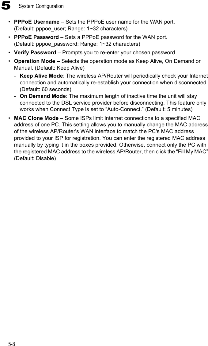 System Configuration5-85•PPPoE Username – Sets the PPPoE user name for the WAN port. (Default: pppoe_user; Range: 1~32 characters)•PPPoE Password – Sets a PPPoE password for the WAN port. (Default: pppoe_password; Range: 1~32 characters)•Verify Password – Prompts you to re-enter your chosen password.•Operation Mode – Selects the operation mode as Keep Alive, On Demand or Manual. (Default: Keep Alive)-Keep Alive Mode: The wireless AP/Router will periodically check your Internet connection and automatically re-establish your connection when disconnected. (Default: 60 seconds)-On Demand Mode: The maximum length of inactive time the unit will stay connected to the DSL service provider before disconnecting. This feature only works when Connect Type is set to “Auto-Connect.” (Default: 5 minutes)•MAC Clone Mode – Some ISPs limit Internet connections to a specified MAC address of one PC. This setting allows you to manually change the MAC address of the wireless AP/Router&apos;s WAN interface to match the PC&apos;s MAC address provided to your ISP for registration. You can enter the registered MAC address manually by typing it in the boxes provided. Otherwise, connect only the PC with the registered MAC address to the wireless AP/Router, then click the “Fill My MAC” (Default: Disable)